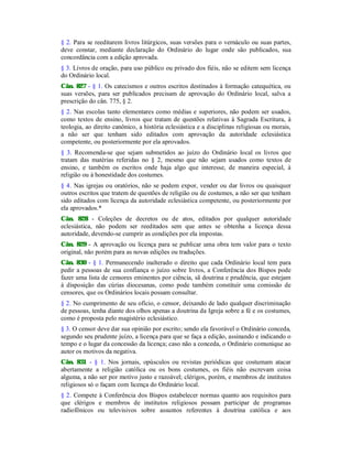 § 2. Para se reeditarem livros litúrgicos, suas versões para o vernáculo ou suas partes,
deve constar, mediante declaração do Ordinário do lugar onde são publicados, sua
concordância com a edição aprovada.
§ 3. Livros de oração, para uso público ou privado dos fiéis, não se editem sem licença
do Ordinário local.
Cân. 827 - § 1. Os catecismos e outros escritos destinados à formação catequética, ou
suas versões, para ser publicados precisam de aprovação do Ordinário local, salva a
prescrição do cân. 775, § 2.
§ 2. Nas escolas tanto elementares como médias e superiores, não podem ser usados,
como textos de ensino, livros que tratam de questões relativas à Sagrada Escritura, à
teologia, ao direito canônico, a história eclesiástica e a disciplinas religiosas ou morais,
a não ser que tenham sido editados com aprovação da autoridade eclesiástica
competente, ou posteriormente por ela aprovados.
§ 3. Recomenda-se que sejam submetidos ao juízo do Ordinário local os livros que
tratam das matérias referidas no § 2, mesmo que não sejam usados como textos de
ensino, e também os escritos onde haja algo que interesse, de maneira especial, à
religião ou à honestidade dos costumes.
§ 4. Nas igrejas ou oratórios, não se podem expor, vender ou dar livros ou quaisquer
outros escritos que tratem de questões de religião ou de costumes, a não ser que tenham
sido editados com licença da autoridade eclesiástica competente, ou posteriormente por
ela aprovados.*
Cân. 828 - Coleções de decretos ou de atos, editados por qualquer autoridade
eclesiástica, não podem ser reeditados sem que antes se obtenha a licença dessa
autoridade, devendo-se cumprir as condições por ela impostas.
Cân. 829 - A aprovação ou licença para se publicar uma obra tem valor para o texto
original, não porém para as novas edições ou traduções.
Cân. 830 - § 1. Permanecendo inalterado o direito que cada Ordinário local tem para
pedir a pessoas de sua confiança o juízo sobre livros, a Conferência dos Bispos pode
fazer uma lista de censores eminentes por ciência, sã doutrina e prudência, que estejam
à disposição das cúrias diocesanas, como pode também constituir uma comissão de
censores, que os Ordinários locais possam consultar.
§ 2. No cumprimento de seu ofício, o censor, deixando de lado qualquer discriminação
de pessoas, tenha diante dos olhos apenas a doutrina da Igreja sobre a fé e os costumes,
como é proposta pelo magistério eclesiástico.
§ 3. O censor deve dar sua opinião por escrito; sendo ela favorável o Ordinário conceda,
segundo seu prudente juízo, a licença para que se faça a edição, assinando e indicando o
tempo e o lugar da concessão da licença; caso não a conceda, o Ordinário comunique ao
autor os motivos da negativa.
Cân. 831 - § 1. Nos jornais, opúsculos ou revistas periódicas que costumam atacar
abertamente a religião católica ou os bons costumes, os fiéis não escrevam coisa
alguma, a não ser por motivo justo e razoável; clérigos, porém, e membros de institutos
religiosos só o façam com licença do Ordinário local.
§ 2. Compete à Conferência dos Bispos estabelecer normas quanto aos requisitos para
que clérigos e membros de institutos religiosos possam participar de programas
radiofônicos ou televisivos sobre assuntos referentes à doutrina católica e aos
 