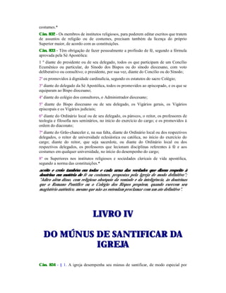 costumes.*
Cân. 832 - Os membros de institutos religiosos, para poderem editar escritos que tratem
de assuntos de religião ou de costumes, precisam também da licença do próprio
Superior maior, de acordo com as constituições.
Cân. 833 - Têm obrigação de fazer pessoalmente a profissão de fé, segundo a fórmula
aprovada pela Sé Apostólica:
1 º diante do presidente ou de seu delegado, todos os que participam de um Concílio
Ecumênico ou particular, do Sínodo dos Bispos ou do sínodo diocesano, com voto
deliberativo ou consultivo; o presidente, por sua vez, diante do Concilio ou do Sínodo;
2º os promovidos à dignidade cardinalícia, segundo os estatutos do sacro Colégio;
3º diante do delegado da Sé Apostólica, todos os promovidos ao episcopado, e os que se
equiparam ao Bispo diocesano;
4º diante do colégio dos consultores, o Administrador diocesano;
5º diante do Bispo diocesano ou de seu delegado, os Vigários gerais, os Vigários
episcopais e os Vigários judiciais;
6º diante do Ordinário local ou de seu delegado, os párocos, o reitor, os professores de
teologia e filosofia nos seminários, no início do exercício do cargo; e os promovidos à
ordem do diaconato;
7º diante do Grão-chanceler e, na sua falta, diante do Ordinário local ou dos respectivos
delegados, o reitor de universidade eclesiástica ou católica, no início do exercício do
cargo; diante do reitor, que seja sacerdote, ou diante do Ordinário local ou dos
respectivos delegados, os professores que lecionam disciplinas referentes à fé e aos
costumes em qualquer universidade, no início do desempenho do cargo;
8º os Superiores nos institutos religiosos e sociedades clericais de vida apostólica,
segundo a norma das constituições.*
aceito e creio também em todas e cada urna das verdades que dizem respeito à
doutrina em matéria de fé ou costumes, propostas pela Igreja de modo definitivo";
"Adiro além disso, com religioso obséquio da vontade e da inteligência, às doutrinas
que o Romano Pontífice ou o Colégio dos Bispos propõem, quando exercem seu
magistério autêntico, mesmo que não as entendam proclamar com um ato definitivo".
LLIIVVRROO IIVV
DDOO MMÚÚNNUUSS DDEE SSAANNTTIIFFIICCAARR DDAA
IIGGRREEJJAA
Cân. 834 - § 1. A igreja desempenha seu múnus de santificar, de modo especial por
 