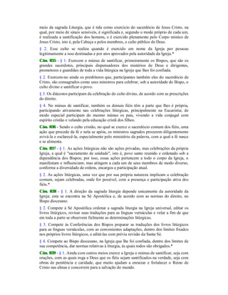 meio da sagrada Liturgia, que é tida como exercício do sacerdócio de Jesus Cristo, na
qual, por meio de sinais sensíveis, é significada e, segundo o modo próprio de cada um,
é realizada a santificação dos homens, e é exercido plenamente pelo Corpo místico de
Jesus Cristo, isto é, pela Cabeça e pelos membros, o culto público de Deus.
§ 2. Esse culto se realiza quando é exercido em nome da Igreja por pessoas
legitimamente a isso destinadas e por atos aprovados pela autoridade da Igreja.*
Cân. 835 - § 1. Exercem o múnus de santificar, primeiramente os Bispos, que são os
grandes sacerdotes, principais dispensadores dos mistérios de Deus e dirigentes,
promotores e guardiães de toda a vida litúrgica na Igreja que lhes foi confiada.
§ 2. Exercem-no ainda os presbíteros que, participantes também eles do sacerdócio de
Cristo, são consagrados como seus ministros para celebrar, sob a autoridade do Bispo, o
culto divino e santificar o povo.
§ 3. Os diáconos participam da celebração do culto divino, de acordo com as prescrições
do direito.
§ 4. No múnus de santificar, também os demais fiéis têm a parte que lhes é própria,
participando ativamente nas celebrações litúrgicas, principalmente na Eucaristia; de
modo especial participam do mesmo múnus os pais, vivendo a vida conjugal com
espírito cristão e velando pela educação cristã dos filhos.
Cân. 836 - Sendo o culto cristão, no qual se exerce o sacerdócio comum dos fiéis, uma
ação que procede da fé e nela se apóia, os ministros sagrados procurem diligentemente
avivá-la e esclarecê-la, especialmente pelo ministério da palavra, com a qual a fé nasce
e se alimenta.
Cân. 837 - § 1. As ações litúrgicas não são ações privadas, mas celebrações da própria
Igreja, a qual é "sacramento de unidade", isto é, povo santo reunido e ordenado sob a
dependência dos Bispos; por isso, essas ações pertencem a todo o corpo da Igreja, o
manifestam e influenciam; mas atingem a cada um de seus membros de modo diverso,
conforme a diversidade de ordens, encargos e participação atual.
§ 2. As ações litúrgicas, uma vez que por sua própria natureza implicam a celebração
comum, sejam celebradas, onde for possível, com a presença e participação ativa dos
fiéis.*
Cân. 838 - § 1. A direção da sagrada liturgia depende unicamente da autoridade da
Igreja; esta se encontra na Sé Apostólica e, de acordo com as normas do direito, no
Bispo diocesano.
§ 2. Compete à Sé Apostólica ordenar a sagrada liturgia na Igreja universal, editar os
livros litúrgicos, revisar suas traduções para as línguas vernáculas e velar a fim de que
em toda a parte se observem fielmente as determinações litúrgicas.
§ 3. Compete às Conferências dos Bispos preparar as traduções dos livros litúrgicos
para as línguas vernáculas, com as convenientes adaptações, dentro dos limites fixados
nos próprios livros litúrgicos, e editá-las com prévia revisão da Santa Sé.
§ 4. Compete ao Bispo diocesano, na Igreja que lhe foi confiada, dentro dos limites de
sua competência, dar normas relativas à liturgia, às quais todos são obrigados.*
Cân. 839 - § 1. Ainda com outros meios exerce a Igreja o múnus de santificar, seja com
orações, com as quais roga a Deus que os fiéis sejam santificados na verdade, seja com
obras de penitência e caridade, que muito ajudam a enraizar e fortalecer o Reino de
Cristo nas almas e concorrem para a salvação do mundo.
 