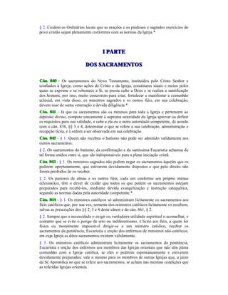 § 2. Cuidem os Ordinários locais que as orações e os piedosos e sagrados exercícios do
povo cristão sejam plenamente conformes com as normas da Igreja.*
II PPAARRTTEE
DDOOSS SSAACCRRAAMMEENNTTOOSS
Cân. 840 - Os sacramentos do Novo Testamento, instituídos pelo Cristo Senhor e
confiados à Igreja, como ações de Cristo e da Igreja, constituem sinais e meios pelos
quais se exprime e se robustece a fé, se presta culto a Deus e se realiza a santificação
dos homens; por isso, muito concorrem para criar, fortalecer e manifestar a comunhão
eclesial; em vista disso, os ministros sagrados e os outros fiéis, em sua celebração,
devem usar de suma veneração e devida diligência.*
Cân. 841 - Já que os sacramentos são os mesmos para toda a Igreja e pertencem ao
depósito divino, compete unicamente à suprema autoridade da Igreja aprovar ou definir
os requisitos para sua validade, e cabe a ela ou a outra autoridade competente, de acordo
com o cân. 838, §§ 3 e 4, determinar o que se refere a sua celebração, administração e
recepção lícita, e à ordem a ser observada em sua celebração.
Cân. 842 - § 1. Quem não recebeu o batismo não pode ser admitido validamente aos
outros sacramentos.
§ 2. Os sacramentos do batismo, da confirmação e da santíssima Eucaristia achamse de
tal forma unidos entre si, que são indispensáveis para a plena iniciação cristã.
Cân. 843 - § 1. Os ministros sagrados não podem negar os sacramentos àqueles que os
pedirem oportunamente, que estiverem devidamente dispostos e que pelo direito não
forem proibidos de os receber.
§ 2. Os pastores de almas e os outros fiéis, cada um conforme seu próprio múnus
eclesiástico, têm o dever de cuidar que todos os que pedem os sacramentos estejam
preparados para recebê-los, mediante devida evangelização e instrução catequética,
segundo as normas dadas pela autoridade competente.*
Cân. 844 - § 1. Os ministros católicos só administram licitamente os sacramentos aos
fiéis católicos que, por sua vez, somente dos ministros católicos licitamente os recebem,
salvas as prescrições dos §§ 2, 3 e 4 deste cânon e do cân. 861, § 2.
§ 2. Sempre que a necessidade o exigir ou verdadeira utilidade espiritual o aconselhar, e
contanto que se evite o perigo de erro ou indiferentismo, é lícito aos fiéis, a quem for
física ou moralmente impossível dirigir-se a um ministro católico, receber os
sacramentos da penitência, Eucaristia e unção dos enfermos de ministros não-católicos,
em cuja Igreja os ditos sacramentos existem validamente.
§ 3. Os ministros católicos administram licitamente os sacramentos da penitência,
Eucaristia e unção dos enfermos aos membros das Igrejas orientais que não têm plena
comunhão com a Igreja católica, se eles o pedirem espontaneamente e estiverem
devidamente preparados; vale o mesmo para os membros de outras Igrejas que, a juízo
da Sé Apostólica no que se refere aos sacramentos, se acham nas mesmas condições que
as referidas Igrejas orientais.
 