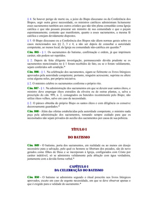 § 4. Se houver perigo de morte ou, a juízo do Bispo diocesano ou da Conferência dos
Bispos, urgir outra grave necessidade, os ministros católicos administram licitamente
esses sacramentos também aos outros cristãos que não têm plena comunhão coma Igreja
católica e que não possam procurar um ministro de sua comunidade e que o peçam
espontaneamente, contanto que manifestem, quanto a esses sacramentos, a mesma fé
católica e estejam devidamente dispostos.
§ 5. O Bispo diocesano ou a Conferência dos Bispos não dêem normas gerais sobre os
casos mencionados nos §§ 2, 3 e 4, a não ser depois de consultar a autoridade
competente, ao menos local, da Igreja ou comunidade não-católica em questão.*
Cân. 845 - § 1. Os sacramentos do batismo, confirmação e ordem, já que imprimem
caráter, não podem ser repetidos.
§ 2. Depois de feita diligente investigação, permanecendo dúvida prudente se os
sacramentos mencionados no § 1 foram recebidos de fato, ou se o foram validamente,
sejam conferidos sob condição.*
Cân. 846 - § 1. Na celebração dos sacramentos, sigam-se fielmente os livros litúrgicos
aprovados pela autoridade competente; portanto, ninguém acrescente, suprima ou altere
coisa alguma neles, por própria iniciativa.
§ 2. O ministro celebre os sacramentos conforme o próprio rito.
Cân. 847 - § 1. Na administração dos sacramentos em que se devem usar santos óleos, o
ministro deve empregar óleos extraídos da oliveira ou de outras plantas, e, salva a
prescrição do cân. 999, n. 2, consagrados ou benzidos recentemente pelo Bispo; não
utilize óleos velhos, salvo em caso de necessidade.
§ 2. O pároco obtenha do próprio Bispo os santos óleos e com diligência os conserve
decorosamente guardados.*
Cân. 848 - Além das ofertas estabelecidas pela autoridade competente, o ministro nada
peça pela administração dos sacramentos, tomando sempre cuidado para que os
necessitados não sejam privados do auxílio dos sacramentos por causa de sua pobreza.
TÍTULO I
DO BATISMO
Cân. 849 - O batismo, porta dos sacramentos, em realidade ou ao menos em desejo
necessário para a salvação, pelo qual os homens se libertam dos pecados, são de novo
gerados como filhos de Deus e se incorporam à Igreja, configurados com Cristo por
caráter indelével, só se administra validamente pela ablução com água verdadeira,
juntamente com a devida forma verbal.*
CAPÍTULO I
DA CELEBRAÇÃO DO BATISMO
Cân. 850 - O batismo se administra segundo o ritual prescrito nos livros litúrgicos
aprovados, exceto em caso de urgente necessidade, em que se deve observar apenas o
que é exigido para a validade do sacramento.*
 