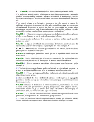 • Cân. 851 - A celebração do batismo deve ser devidamente preparada; assim:
1º o adulto que pretende receber o batismo seja admitido ao catecumenato e, enquanto
possível, percorra os vários graus até a iniciação sacramental, de acordo com o ritual de
iniciação, adaptado pela Conferência dos Bispos, e segundo normas especiais dadas por
ela;
2º os pais da criança a ser batizada, e também os que vão assumir o encargo de
padrinhos, sejam convenientemente instruídos sobre o significado desse sacramento e as
obrigações dele decorrentes; o pároco, por si ou por outros, cuide que os pais sejam
devidamente instruídos por meio de exortações pastorais, e também mediante a oração
comunitária reunindo mais famílias e, quando possível, visitando-as.*
Cân. 852 - § 1. O que se prescreve nos cânones acerca do batismo dos adultos aplica-se
a todos os que chegaram ao uso da razão, ultrapassada a infância.
§ 2. No que se refere ao batismo, deve equiparar-se à criança também aquele que não
está em seu juízo.*
Cân. 853 - A água a ser utilizada na administração do batismo, exceto em caso de
necessidade, deve ser benzida segundo as prescrições dos livros litúrgicos.*
• Cân. 854 - O batismo seja conferido por imersão ou por infusão, observandose as
prescrições da Conferência dos Bispos.*
Cân. 855 - Cuidem os pais, padrinhos e pároco que não se imponham nomes alheios ao
senso cristão.*
Cân. 856 - Embora o batismo possa ser celebrado em qualquer dia, recomenda-se que
ordinariamente seja celebrado no domingo ou, se possível, na vigília da Páscoa.
Cân. 857 - § 1. Exceto em caso de necessidade, o lugar próprio para o batismo é a igreja
ou oratório.
§ 2. Tenha-se como regra geral que o adulto seja batizado na própria igreja paroquial e a
criança na igreja paroquial dos pais, salvo se justa causa aconselhar outra coisa.*
Cân. 858 - § 1. Toda a igreja paroquial tenha a pia batismal, salvo direito cumulativo já
adquirido por outras igrejas.
§ 2. Para comodidade dos fiéis, o Ordinário local, tendo ouvido o pároco do lugar, pode
permitir ou mandar que haja pia batismal também noutra igreja ou oratório dentro dos
limites da paróquia.
Cân. 859 - Por causa da distância ou de outras circunstâncias, se o batizando não puder
ir ou ser levado, sem grave incômodo, à igreja paroquial ou a outra igreja ou oratório,
mencionados no cân. 858, § 2, o batismo pode e deve ser conferido em outra igreja ou
oratório mais perto, ou mesmo em outro lugar conveniente.
Cân. 860 - § 1. Exceto em caso de necessidade, o batismo não seja conferido em casas
particulares, salvo permissão do Ordinário local, por grave causa.
§ 2. Exceto em caso de necessidade ou por outra razão pastoral que o imponha, não se
celebre o batismo em hospitais, salvo determinação contrária do Bispo diocesano.
 