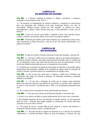CAPÍTULO II
DO MINISTRO DO BATISMO
Cân. 861 - § 1. Ministro ordinário do batismo é o Bispo, o presbítero e o diácono,
mantendo-se a prescrição do cân. 530, n. 1.
§ 2. Na ausência ou impedimento do ministro ordinário, o catequista ou outra pessoa
para isso designada pelo Ordinário local pode licitamente batizar; em caso de
necessidade, qualquer pessoa movida por reta intenção; os pastores de almas,
principalmente o pároco, sejam solícitos para que os fiéis aprendam o modo certo de
batizar.*
Cân. 862 - Exceto em caso de necessidade, a ninguém é lícito, sem a devida licença,
conferir o batismo em território alheio, nem mesmo aos próprios súditos.*
Cân. 863 - O batismo dos adultos, pelo menos daqueles que completaram catorze anos,
seja comunicado ao Bispo diocesano, a fim de ser por ele mesmo administrado, se o
julgar conveniente.*
CAPÍTULO III
DOS BATIZADOS
Cân. 864 - É capaz de receber o batismo toda pessoa ainda não batizada, e somente ela.
Cân. 865 - § 1. Para que o adulto possa ser batizado, requer-se que tenha manifestado a
vontade de receber o batismo, que esteja suficientemente instruído sobre as verdades da
fé e as obrigações cristãs e que tenha sido provado, por meio de catecumenato, na vida
cristã; seja também admoestado para que se arrependa de seus pecados.
§ 2. O adulto que se encontra em perigo de morte pode ser batizado se, possuindo algum
conhecimento das principais verdades da fé, manifesta de algum modo sua intenção de
receber o batismo e promete observar os mandamentos da religião cristã.
Cân. 866 - A não ser que uma razão grave o impeça, o adulto que é batizado seja
confirmado logo depois do batismo e participe da celebração eucarística, recebendo
também a comunhão.*
Cân. 867 - § 1. Os pais têm a obrigação de cuidar que as crianças sejam batizadas
dentro das primeiras semanas; logo depois do nascimento, ou mesmo antes, dirijam-se
ao pároco a fim de pedir o sacramento para o filho e ser devidamente preparados para
eles.
§ 2. Se a criança estiver em perigo de morte, seja batizada sem demora.
Cân. 868 - § 1. Para que uma criança seja licitamente batizada, é necessário que:
1º os país, ou ao menos um deles ou quem legitimamente faz as suas vezes, consintam;
2º haja fundada esperança de que será educada na religião católica; se essa esperança
faltar de todo, o batismo seja adiado segundo as prescrições do direito particular,
avisando-se aos pais sobre o motivo.
§ 2. Em perigo de morte, a criança filha de pais católicos, e mesmo não-católicos, é
licitamente batizada mesmo contra a vontade dos pais.*
Cân. 869 - § 1. Havendo dúvida se alguém foi batizado ou se o batismo foi conferido
validamente, e a dúvida permanece depois de séria investigação, o batismo lhe seja
 