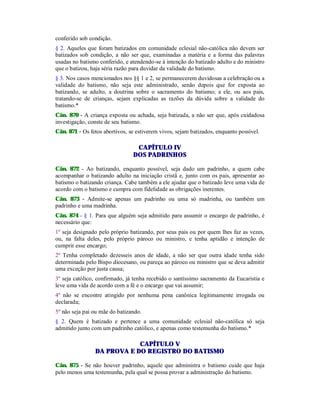 conferido sob condição.
§ 2. Aqueles que foram batizados em comunidade eclesial não-católica não devem ser
batizados sob condição, a não ser que, examinadas a matéria e a forma das palavras
usadas no batismo conferido, e atendendo-se à intenção do batizado adulto e do ministro
que o batizou, haja séria razão para duvidar da validade do batismo.
§ 3. Nos casos mencionados nos §§ 1 e 2, se permanecerem duvidosas a celebração ou a
validade do batismo, não seja este administrado, senão depois que for exposta ao
batizando, se adulto, a doutrina sobre o sacramento do batismo; a ele, ou aos pais,
tratando-se de crianças, sejam explicadas as razões da dúvida sobre a validade do
batismo.*
Cân. 870 - A criança exposta ou achada, seja batizada, a não ser que, após cuidadosa
investigação, conste de seu batismo.
Cân. 871 - Os fetos abortivos, se estiverem vivos, sejam batizados, enquanto possível.
CAPÍTULO IV
DOS PADRINHOS
Cân. 872 - Ao batizando, enquanto possível, seja dado um padrinho, a quem cabe
acompanhar o batizando adulto na iniciação cristã e, junto com os pais, apresentar ao
batismo o batizando criança. Cabe também a ele ajudar que o batizado leve uma vida de
acordo com o batismo e cumpra com fidelidade as obrigações inerentes.
Cân. 873 - Admite-se apenas um padrinho ou uma só madrinha, ou também um
padrinho e uma madrinha.
Cân. 874 - § 1. Para que alguém seja admitido para assumir o encargo de padrinho, é
necessário que:
1º seja designado pelo próprio batizando, por seus pais ou por quem lhes faz as vezes,
ou, na falta deles, pelo próprio pároco ou ministro, e tenha aptidão e intenção de
cumprir esse encargo;
2º Tenha completado dezesseis anos de idade, a não ser que outra idade tenha sido
determinada pelo Bispo diocesano, ou pareça ao pároco ou ministro que se deva admitir
uma exceção por justa causa;
3º seja católico, confirmado, já tenha recebido o santíssimo sacramento da Eucaristia e
leve uma vida de acordo com a fé e o encargo que vai assumir;
4º não se encontre atingido por nenhuma pena canônica legitimamente irrogada ou
declarada;
5º não seja pai ou mãe do batizando.
§ 2. Quem é batizado e pertence a uma comunidade eclesial não-católica só seja
admitido junto com um padrinho católico, e apenas como testemunha do batismo.*
CAPÍTULO V
DA PROVA E DO REGISTRO DO BATISMO
Cân. 875 - Se não houver padrinho, aquele que administra o batismo cuide que haja
pelo menos uma testemunha, pela qual se possa provar a administração do batismo.
 