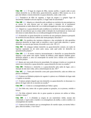 Cân. 101 - § 1. O lugar de origem do filho, mesmo neófito, é aquele onde os pais
tinham domicílio ou, na falta deste, quase-domicilio, quando o filho nasceu; ou, se os
pais não tinham o mesmo domicílio ou quase-domicilio, onde a mãe o tem.
§ 2. Tratando-se de filho de vagantes, o lugar de origem é o próprio lugar do
nascimento; tratando-se de um exposto, é o lugar onde foi encontrado.*
Cân. 102 - § 1. Adquire-se o domicílio pela residência no território de uma paróquia ou,
ao menos, de uma diocese que ou esteja unida à intenção de aí permanecer
perpetuamente se nada afastar daí, ou se tenha prolongado por cinco anos completos.
§ 2. Adquire-se o quase-domicílio pela residência no território de uma paróquia, ou ao
menos de uma diocese que ou esteja unida à intenção de aí permanecer ao menos por
três meses se nada afastar daí, ou se tenha prolongado de fato por três meses.
§ 3. O domicílio ou quase-domicílio no território de uma paróquia chama-se paroquial;
no território de uma diocese, embora não numa paróquia, diocesano.*
Cân. 103 - Os membros dos institutos religiosos e das sociedades de vida apostólica
adquirem domicílio no lugar onde se encontra a casa à qual estão adscritos; o quase-
domicílio, na casa em que moram, de acordo com o cân. 102, § 2.
Cân. 104 - Os cônjuges tenham domicílio ou quase-domicílio comum; em razão de
legítima separação ou de outra justa causa, cada qual pode ter domicílio ou
quasedomicílio próprio.*
Cân. 105 - § 1. O menor conserva necessariamente o domicílio ou quase-domicílio
daquele a cujo poder está sujeito. Saindo da infância, pode adquirir também quase-
domicílio próprio; e, uma vez emancipado de acordo com o direito civil, também o
domicílio próprio.
§ 2. Quem, por uma razão diversa da menoridade, foi entregue à tutela ou à curatela de
outros tem o domicílio e quase-domicílio e quase-domicílio do tutor ou curador.*
Cân. 106 - Perdem-se o domicílio e o quase-domicílio pela saída do lugar, com a
intenção de não mais voltar, salva a determinação do cân. 105.*
Cân. 107 - § 1. Tanto pelo domicílio como pelo quase-domicílio, cada um obtém seu
pároco e Ordinário.
§ 2. O pároco ou Ordinário próprios do vagante é o pároco ou o Ordinário do lugar onde
o vagante se encontra.
§ 3. O pároco próprio daquele que tem domicílio ou quase-domicílio só diocesano é o
pároco do lugar onde ele se encontra na ocasião.*
Cân. 108 - § 1. Conta-se a consangüinidade por linhas e graus.
§ 2. Em linha reta, tantos são os graus quantas as gerações, ou as pessoas, omitido o
tronco.
§ 3. Na linha colateral, tantos são os graus quantas as pessoas em ambas as linhas,
omitido o tronco.*
Cân. 109 - § 1. A afinidade se origina de um matrimônio válido, mesmo não
consumado, e vigora entre o marido e os consangüíneos da mulher, e entre a mulher e os
consangüíneos do marido.
§ 2. Conta-se de tal maneira que os consangüíneos do marido sejam, na mesma linha e
grau, afins da mulher, e vice-versa.*
 