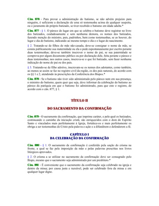 Cân. 876 - Para provar a administração do batismo, se não advém prejuízo para
ninguém, é suficiente a declaração de uma só testemunha acima de qualquer suspeita,
ou o juramento do próprio batizado, se tiver recebido o batismo em idade adulta.*
Cân. 877 - § 1. O pároco do lugar em que se celebra o batismo deve registrar no livro
dos batizados, cuidadosamente e sem nenhuma demora, os nomes dos batizados,
fazendo menção do ministro, pais, padrinhos, bem como testemunhas, se as houver, do
lugar e dia do batismo, indicando ao mesmo tempo o dia e o lugar do nascimento.
§ 2. Tratando-se de filhos de mãe não-casada, deve-se consignar o nome da mãe, se
consta publicamente sua maternidade ou ela o pede espontaneamente por escrito perante
duas testemunhas; deve-se também inscrever o nome do pai, se sua paternidade se
comprova por algum documento público ou por declaração dele, feita perante o pároco e
duas testemunhas; nos outros casos, inscreva-se o que foi batizado, sem fazer nenhuma
indicação do nome do pai ou dos pais.
§ 3. Tratando-se de filho adotivo, inscrevam-se os nomes dos adotantes, como também,
ao menos se assim se faz no registro civil da região, os dos pais naturais, de acordo com
os §§ 1 e 2, atendendo às prescrições da Conferência dos Bispos.*
Cân. 878 - Se o batismo não tiver sido administrado pelo pároco nem em sua presença,
o ministro do batismo, quem quer que seja, deve informar da celebração do batismo ao
pároco da paróquia em que o batismo foi administrado, para que este o registre, de
acordo com o cân. 877, § 1.
TÍTULO II
DO SACRAMENTO DA CONFIRMAÇÃO
Cân. 879 - O sacramento da confirmação, que imprime caráter, e pelo qual os batizados,
continuando o caminho da iniciação cristã, são enriquecidos com o dom do Espírito
Santo e vinculados mais perfeitamente à Igreja, fortalece-os e mais perfeitamente os
obriga a ser testemunhas de Cristo pela palavra e ação e a difundirem e defenderem a fé.
CAPÍTULO I
DA CELEBRAÇÃO DA CONFIRMAÇÃO
Cân. 880 - § 1. O sacramento da confirmação é conferido pela unção do crisma na
fronte, a qual se faz pela imposição da mão e pelas palavras prescritas nos livros
litúrgicos aprovados.
§ 2. O crisma a se utilizar no sacramento da confirmação deve ser consagrado pelo
Bispo, mesmo que o sacramento seja administrado por um presbítero.*
Cân. 881 - É conveniente que o sacramento da confirmação seja celebrado na igreja e
dentro da missa; por causa justa e razoável, pode ser celebrado fora da missa e em
qualquer lugar digno.
 