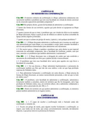CAPÍTULO II
DO MINISTRO DA CONFIRMAÇÃO
Cân. 882 - O ministro ordinário da confirmação é o Bispo; administra validamente este
sacramento também o presbítero que tem essa faculdade em virtude do direito universal
ou de concessão especial da autoridade competente.*
Cân. 883 Pelo próprio direito, gozam da faculdade de administrar a confirmação:
1º dentro dos limites de seu território, aqueles que pelo direito se equiparam ao Bispo
diocesano;
2º quanto à pessoa de que se trata, o presbítero que, em virtude do ofício ou de mandato
do Bispo diocesano, batiza a quem já saiu da infância ou admite na plena comunhão da
Igreja católica alguém já batizado;
3º quanto aos que se acham em perigo de morte, o pároco, e até qualquer presbítero.*
Cân. 884 - § 1. O Bispo diocesano administre a confirmação por si mesmo ou cuide que
seja administrada por outro Bispo; se a necessidade o exigir, pode conceder faculdade a
um ou mais presbíteros determinados para administrar esse sacramento.
§ 2. Por motivo grave, o Bispo e também o presbítero que, pelo direito ou por especial
concessão da autoridade competente, têm a faculdade de confirmar, podem, caso por
caso, associar a si presbíteros que também administrem o sacramento.*
Cân. 885 - § 1. O Bispo diocesano tem a obrigação de cuidar que seja conferido o
sacramento da confirmação aos fiéis que o pedem devida e razoavelmente.
§ 2. O presbítero que tem essa faculdade deve usá-la para aqueles em cujo favor a
faculdade foi concedida.
Cân. 886 - § 1. Em sua diocese, o Bispo administra legitimamente o sacramento da
confirmação também aos fiéis que não são seus súditos, a não ser que haja proibição
expressa do Ordinário deles.
§ 2. Para administrar licitamente a confirmação em outra diocese, o Bispo precisa da
licença do Bispo diocesano, ao menos razoavelmente presumida, a não ser que se trate
de súditos seus.*
Cân. 887 - O presbítero, com faculdade de administrar a confirmação, administra-a
licitamente também a estranhos, dentro do território que lhe foi designado, salvo haja
proibição do Ordinário deles; mas, em território alheio, não a administra validamente a
ninguém, salva a prescrição do cân. 886, n. 3.
Cân. 888 - Dentro do território em que podem administrar a confirmação, os ministros
podem também administrá-la em lugares isentos.
CAPÍTULO III
DOS CONFIRMANDOS
Cân. 889 - § 1. É capaz de receber a confirmação todo o batizado ainda não
confirmado, e somente ele.
§ 2. Exceto em perigo de morte, para alguém receber licitamente a confirmação, se
requer, caso tenha uso da razão, que esteja convenientemente instruído, devidamente
disposto, e que possa renovar as promessas do batismo.
 