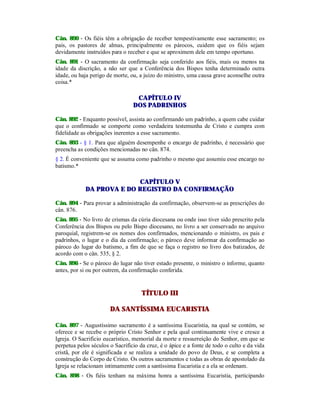 Cân. 890 - Os fiéis têm a obrigação de receber tempestivamente esse sacramento; os
pais, os pastores de almas, principalmente os párocos, cuidem que os fiéis sejam
devidamente instruídos para o receber e que se aproximem dele em tempo oportuno.
Cân. 891 - O sacramento da confirmação seja conferido aos fiéis, mais ou menos na
idade da discrição, a não ser que a Conferência dos Bispos tenha determinado outra
idade, ou haja perigo de morte, ou, a juízo do ministro, uma causa grave aconselhe outra
coisa.*
CAPÍTULO IV
DOS PADRINHOS
Cân. 892 - Enquanto possível, assista ao confirmando um padrinho, a quem cabe cuidar
que o confirmado se comporte como verdadeira testemunha de Cristo e cumpra com
fidelidade as obrigações inerentes a esse sacramento.
Cân. 893 - § 1. Para que alguém desempenhe o encargo de padrinho, é necessário que
preencha as condições mencionadas no cân. 874.
§ 2. É conveniente que se assuma como padrinho o mesmo que assumiu esse encargo no
batismo.*
CAPÍTULO V
DA PROVA E DO REGISTRO DA CONFIRMAÇÃO
Cân. 894 - Para provar a administração da confirmação, observem-se as prescrições do
cân. 876.
Cân. 895 - No livro de crismas da cúria diocesana ou onde isso tiver sido prescrito pela
Conferência dos Bispos ou pelo Bispo diocesano, no livro a ser conservado no arquivo
paroquial, registrem-se os nomes dos confirmados, mencionando o ministro, os pais e
padrinhos, o lugar e o dia da confirmação; o pároco deve informar da confirmação ao
pároco do lugar do batismo, a fim de que se faça o registro no livro dos batizados, de
acordo com o cân. 535, § 2.
Cân. 896 - Se o pároco do lugar não tiver estado presente, o ministro o informe, quanto
antes, por si ou por outrem, da confirmação conferida.
TÍTULO III
DA SANTÍSSIMA EUCARISTIA
Cân. 897 - Augustíssimo sacramento é a santíssima Eucaristia, na qual se contém, se
oferece e se recebe o próprio Cristo Senhor e pela qual continuamente vive e cresce a
Igreja. O Sacrifício eucarístico, memorial da morte e ressurreição do Senhor, em que se
perpetua pelos séculos o Sacrifício da cruz, é o ápice e a fonte de todo o culto e da vida
cristã, por ele é significada e se realiza a unidade do povo de Deus, e se completa a
construção do Corpo de Cristo. Os outros sacramentos e todas as obras de apostolado da
Igreja se relacionam intimamente com a santíssima Eucaristia e a ela se ordenam.
Cân. 898 - Os fiéis tenham na máxima honra a santíssima Eucaristia, participando
 