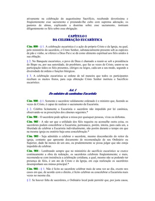 ativamente na celebração do augustíssimo Sacrifício, recebendo devotíssima e
freqüentemente esse sacramento e prestando-lhe culto com suprema adoração; os
pastores de almas, explicando a doutrina sobre esse sacramento, instruam
diligentemente os fiéis sobre essa obrigação.
CAPÍTULO I
DA CELEBRAÇÃO EUCARÍSTICA
Cân. 899 - § 1. A celebração eucarística é a ação do próprio Cristo e da Igreja, na qual,
pelo ministério do sacerdote, o Cristo Senhor, substancialmente presente sob as espécies
de pão e vinho, se oferece a Deus Pai e se dá como alimento espiritual aos fiéis unidos à
sua oblação.
§ 2. No Banquete eucarístico, o povo de Deus é chamado a reunir-se sob a presidência
do Bispo ou, por sua autoridade, do presbítero, que faz as vezes de Cristo, unem-se na
participação todos os fiéis presentes, clérigos ou leigos, cada um a seu modo, segundo a
diversidade de ordens e funções litúrgicas.
§ 3. A celebração eucarística se ordene de tal maneira que todos os participantes
recebam os muitos frutos, para cuja obtenção Cristo Senhor instituiu o Sacrifício
eucarístico.
Art. 1
Do ministro da santíssima Eucaristia
Cân. 900 - § 1. Somente o sacerdote validamente ordenado é o ministro que, fazendo as
vezes de Cristo, é capaz de realizar o sacramento da Eucaristia.
§ 2. Celebra licitamente a Eucaristia o sacerdote não impedido por lei canônica,
observando-se as prescrições dos cânones seguintes.*
Cân. 901 - O sacerdote pode aplicar a missa por quaisquer pessoas, vivas ou defuntas.
Cân. 902 - A não ser que a utilidade dos fiéis requeira ou aconselhe outra coisa, os
sacerdotes podem concelebrar a Eucaristia; permanece, porém, inteira, para cada um, a
liberdade de celebrar a Eucaristia individualmente, não porém durante o tempo em que
na mesma igreja ou oratório haja uma concelebração.*
Cân. 903 - Seja admitido a celebrar o sacerdote, mesmo desconhecido do reitor da
igreja, contanto que apresente documento de recomendação de seu Ordinário ou
Superior, dado há menos de um ano, ou prudentemente se possa julgar que não esteja
impedido de celebrar.
Cân. 904 - Lembrando sempre que no ministério do sacrifício eucarístico se exerce
continuamente a obra da redenção, os sacerdotes celebrem freqüentemente; e mais,
recomenda-se com insistência a celebração cotidiana, a qual, mesmo não se podendo ter
presença de fiéis, é um ato de Cristo e da Igreja, em cuja realização os sacerdotes
desempenham seu múnus principal.*
Cân. 905 - § 1. Não é lícito ao sacerdote celebrar mais de uma vez ao dia, exceto nos
casos em que, de acordo com o direito, é lícito celebrar ou concelebrar a Eucaristia mais
vezes no mesmo dia.
§ 2. Se houver falta de sacerdotes, o Ordinário local pode permitir que, por justa causa,
 