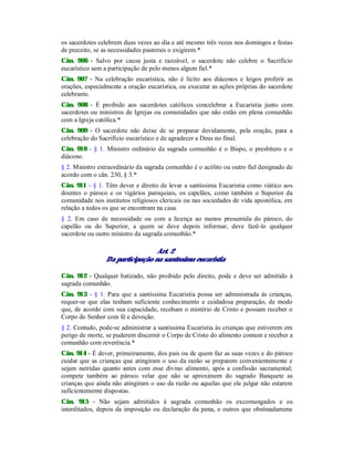 os sacerdotes celebrem duas vezes ao dia e até mesmo três vezes nos domingos e festas
de preceito, se as necessidades pastorais o exigirem.*
Cân. 906 - Salvo por causa justa e razoável, o sacerdote não celebre o Sacrifício
eucarístico sem a participação de pelo menos algum fiel.*
Cân. 907 - Na celebração eucarística, não é lícito aos diáconos e leigos proferir as
orações, especialmente a oração eucarística, ou executar as ações próprias do sacerdote
celebrante.
Cân. 908 - É proibido aos sacerdotes católicos concelebrar a Eucaristia junto com
sacerdotes ou ministros de Igrejas ou comunidades que não estão em plena comunhão
com a Igreja católica.*
Cân. 909 - O sacerdote não deixe de se preparar devidamente, pela oração, para a
celebração do Sacrifício eucarístico e de agradecer a Deus no final.
Cân. 910 - § 1. Ministro ordinário da sagrada comunhão é o Bispo, o presbítero e o
diácono.
§ 2. Ministro extraordinário da sagrada comunhão é o acólito ou outro fiel designado de
acordo com o cân. 230, § 3.*
Cân. 911 - § 1. Têm dever e direito de levar a santíssima Eucaristia como viático aos
doentes o pároco e os vigários paroquiais, os capelães, como também o Superior da
comunidade nos institutos religiosos clericais ou nas sociedades de vida apostólica, em
relação a todos os que se encontram na casa.
§ 2. Em caso de necessidade ou com a licença ao menos presumida do pároco, do
capelão ou do Superior, a quem se deve depois informar, deve fazê-lo qualquer
sacerdote ou outro ministro da sagrada comunhão.*
Art. 2
Da participação na santíssima eucaristia
Cân. 912 - Qualquer batizado, não proibido pelo direito, pode e deve ser admitido à
sagrada comunhão.
Cân. 913 - § 1. Para que a santíssima Eucaristia possa ser administrada às crianças,
requer-se que elas tenham suficiente conhecimento e cuidadosa preparação, de modo
que, de acordo com sua capacidade, recebam o mistério de Cristo e possam receber o
Corpo do Senhor com fé e devoção.
§ 2. Contudo, pode-se administrar a santíssima Eucaristia às crianças que estiverem em
perigo de morte, se puderem discernir o Corpo de Cristo do alimento comum e receber a
comunhão com reverência.*
Cân. 914 - É dever, primeiramente, dos pais ou de quem faz as suas vezes e do pároco
cuidar que as crianças que atingiram o uso da razão se preparem convenientemente e
sejam nutridas quanto antes com esse divino alimento, após a confissão sacramental;
compete também ao pároco velar que não se aproximem do sagrado Banquete as
crianças que ainda não atingiram o uso da razão ou aquelas que ele julgar não estarem
suficientemente dispostas.
Cân. 915 - Não sejam admitidos à sagrada comunhão os excomungados e os
interditados, depois da imposição ou declaração da pena, e outros que obstinadamene
 