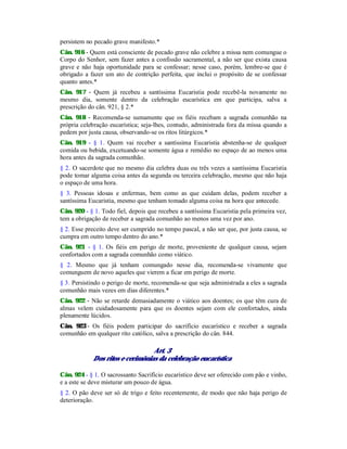 persistem no pecado grave manifesto.*
Cân. 916 - Quem está consciente de pecado grave não celebre a missa nem comungue o
Corpo do Senhor, sem fazer antes a confissão sacramental, a não ser que exista causa
grave e não haja oportunidade para se confessar; nesse caso, porém, lembre-se que é
obrigado a fazer um ato de contrição perfeita, que inclui o propósito de se confessar
quanto antes.*
Cân. 917 - Quem já recebeu a santíssima Eucaristia pode recebê-la novamente no
mesmo dia, somente dentro da celebração eucarística em que participa, salva a
prescrição do cân. 921, § 2.*
Cân. 918 - Recomenda-se sumamente que os fiéis recebam a sagrada comunhão na
própria celebração eucarística; seja-lhes, contudo, administrada fora da missa quando a
pedem por justa causa, observando-se os ritos litúrgicos.*
Cân. 919 - § 1. Quem vai receber a santíssima Eucaristia abstenha-se de qualquer
comida ou bebida, excetuando-se somente água e remédio no espaço de ao menos uma
hora antes da sagrada comunhão.
§ 2. O sacerdote que no mesmo dia celebra duas ou três vezes a santíssima Eucaristia
pode tomar alguma coisa antes da segunda ou terceira celebração, mesmo que não haja
o espaço de uma hora.
§ 3. Pessoas idosas e enfermas, bem como as que cuidam delas, podem receber a
santíssima Eucaristia, mesmo que tenham tomado alguma coisa na hora que antecede.
Cân. 920 - § 1. Todo fiel, depois que recebeu a santíssima Eucaristia pela primeira vez,
tem a obrigação de receber a sagrada comunhão ao menos uma vez por ano.
§ 2. Esse preceito deve ser cumprido no tempo pascal, a não ser que, por justa causa, se
cumpra em outro tempo dentro do ano.*
Cân. 921 - § 1. Os fiéis em perigo de morte, proveniente de qualquer causa, sejam
confortados com a sagrada comunhão como viático.
§ 2. Mesmo que já tenham comungado nesse dia, recomenda-se vivamente que
comunguem de novo aqueles que vierem a ficar em perigo de morte.
§ 3. Persistindo o perigo de morte, recomenda-se que seja administrada a eles a sagrada
comunhão mais vezes em dias diferentes.*
Cân. 922 - Não se retarde demasiadamente o viático aos doentes; os que têm cura de
almas velem cuidadosamente para que os doentes sejam com ele confortados, ainda
plenamente lúcidos.
Cân. 923-
- Os fiéis podem participar do sacrifício eucarístico e receber a sagrada
comunhão em qualquer rito católico, salva a prescrição do cân. 844.
Art. 3
Dos ritos e cerimônias da celebração eucarística
Cân. 924 - § 1. O sacrossanto Sacrifício eucarístico deve ser oferecido com pão e vinho,
e a este se deve misturar um pouco de água.
§ 2. O pão deve ser só de trigo e feito recentemente, de modo que não haja perigo de
deterioração.
 