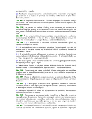 igrejas, oratórios e capelas.
§ 2. Nos lugares em que se conserva a santíssima Eucaristia deve sempre haver alguém
que cuide dela e, na medida do possível, um sacerdote celebre missa aí, pelo menos
duas vezes por mês.*
Cân. 935 - A ninguém é lícito conservar a Eucaristia na própria casa ou levála consigo
em viagens, a não ser urgindo uma necessidade pastoral e observando-se as prescrições
do Bispo diocesano.*
Cân. 936 - Na casa de um instituto religioso ou em outra casa pia, conserve-se a
santíssima Eucaristia somente na igreja ou oratório principal anexo à casa; contudo, por
justa causa, o Ordinário pode permitir que se conserve também noutro oratório dessa
casa.*
Cân. 937 - A não ser que obste motivo grave, a igreja em que se conserva a santíssima
Eucaristia esteja aberta todos os dias aos fiéis, ao menos durante algumas horas, a fim
de que eles possam dedicar-se à oração diante do santíssimo Sacramento.*
Cân. 938 - § 1. Conserve-se a santíssima Eucaristia habitualmente apenas no
tabernáculo da igreja ou oratório.
§ 2. O tabernáculo em que se conserva a santíssima Eucaristia esteja colocado em
alguma parte da igreja ou oratório que seja insigne, visível, ornada com dignidade e
própria para a oração.
§ 3. O tabernáculo em que habitualmente se conserva a santíssima Eucaristia seja
inamovível, construído de matéria sólida e não-transparente, e de tal modo fechado, que
se evite o mais possível o perigo de profanação.
§ 4. Por motivo grave, é lícito conservar a santíssima Eucaristia, principalmente à noite,
em algum lugar mais seguro e digno.
§ 5. Quem tem o cuidado da igreja ou oratório providencie que seja guardada com o
máximo cuidado a chave do tabernáculo onde se conserva a santíssima Eucaristia.*
Cân. 939 - Conservem-se na píxide ou âmbula hóstias consagradas em quantidade
suficiente para as necessidades dos fiéis; renovem-se com freqüência, consumindo-se
devidamente as antigas.
Cân. 940 - Diante do tabernáculo em que se conserva a santíssima Eucaristia, brilhe
continuamente uma lâmpada especial, com a qual se indique e se reverencie a presença
de Cristo.*
Cân. 941 - § 1. Nas igrejas e oratórios onde é permitido conservar a santíssima
Eucaristia, podem-se fazer exposições com a píxide ou com o ostensório, observandose
as normas prescritas nos livros litúrgicos.
§ 2. Durante a celebração da missa, não haja exposição do santíssimo Sacramento no
mesmo recinto da igreja ou oratório.*
Cân. 942 - Recomenda-se que, nessas igrejas e oratórios, se faça todos os anos a
exposição solene do santíssimo Sacramento, prolongada por tempo conveniente, mesmo
não-contínuo, a fim de que a comunidade local medite mais profundamente e adore o
ministério eucarístico; essa exposição, porém, só se faça caso se preveja razoável
concurso de fiéis e observando-se as normas estabelecidas.
Cân. 943 - Ministro da exposição do Santíssimo Sacramento e da bênção eucarística é o
sacerdote ou diácono; em circunstâncias especiais, apenas da exposição e reposição,
 