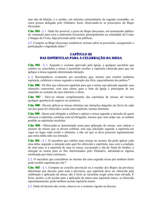 mas não da bênção, é o acólito, um ministro extraordinário da sagrada comunhão, ou
outra pessoa delegada pelo Ordinário local, observando-se as prescrições do Bispo
diocesano.
Cân. 944 - § 1. Onde for possível, a juízo do Bispo diocesano, em testemunho público
de veneração para com a santíssima Eucaristia, principalmente na solenidade do Corpo
e Sangue de Cristo, haja procissão pelas vias públicas.
§ 2. Compete ao Bispo diocesano estabelecer normas sobre as procissões, assegurando a
participação e dignidade delas.*
CAPÍTULO III
DAS ESPÓRTULAS PARA A CELEBRAÇÃO DA MISSA
Cân. 945 - § 1. Segundo o costume aprovado pela Igreja, a qualquer sacerdote que
celebra ou concelebra a missa é permitido receber a espórtula oferecida para que ele
aplique a missa segundo determinada intenção.
§ 2. Recomenda-se vivamente aos sacerdotes que, mesmo sem receber nenhuma
espórtula, celebrem a missa segundo a intenção dos fiéis, especialmente dos pobres.*
Cân. 946 - Os fiéis que oferecem espórtula para que a missa seja aplicada segundo suas
intenções concorrem, com essa oferta, para o bem da Igreja e participam de seu
empenho no sustento de seus ministros e obras.
Cân. 947 - Deve-se afastar completamente das espórtulas de missas até mesmo
qualquer aparência de negócio ou comércio.
Cân. 948 - Devem aplicar-se missas distintas nas intenções daqueles em favor de cada
um dos quais foi oferecida e aceita uma espórtula, mesmo diminuta.
Cân. 949 - Quem está obrigado a celebrar e aplicar a missa segundo a intenção de quem
ofereceu a espórtula, continua com tal obrigação, mesmo que, sem culpa sua, se tenham
perdido as espórtulas recebidas.
Cân. 950 - Oferecendo-se determinada soma para aplicação de missas, sem indicar o
número de missas que se devem celebrar, este seja calculado segundo a espórtula em
vigor no lugar onde reside o ofertante, a não ser que se deva presumir legitimamente
que outra tenha sido sua intenção.
Cân. 951 - § 1. O sacerdote que celebra mais missas no mesmo dia pode aplicar cada
uma delas segundo a intenção pela qual foi oferecida a espórtula, mas com a condição
de reter para si a espórtula de uma só missa, excetuando o dia do Natal do Senhor, e
entregar as outras para os fins determinados pelo Ordinário, admitindo-se alguma
retribuição por título extrínseco.
§ 2. O sacerdote que concelebrar no mesmo dia uma segunda missa por nenhum título
pode receber espórtula por ela.*
Cân. 952 - § 1. Compete ao concílio provincial ou à reunião dos Bispos da província
determinar por decreto, para toda a província, que espórtula deva ser oferecida pela
celebração e aplicação da missa; não é lícito ao sacerdote exigir soma mais elevada. É
lícito, porém, a ele aceitar para a aplicação da missa uma espórtula maior, se oferecida
espontaneamente; pode também aceitar espórtula menor.
§ 2. Onde tal decreto não existe, observe-se o costume vigente na diocese.
 