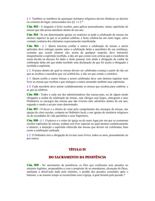 § 3. Também os membros de quaisquer institutos religiosos devem obedecer ao decreto
ou costume do lugar, mencionados nos §§ 1 e 2.*
Cân. 953 - A ninguém é lícito receber, para aplicar pessoalmente, tantas espórtulas de
missas que não possa satisfazer dentro de um ano.
Cân. 954 - Se em determinadas igrejas ou oratórios se pede a celebração de missas em
número superior às que aí se podem celebrar, é lícito celebrá-las em outro lugar, salvo
vontade contrária dos ofertantes expressamente manifestada.
Cân. 955 - § 1. Quem tenciona confiar a outros a celebração de missas a serem
aplicadas deve entregar quanto antes a celebração delas a sacerdotes de sua confiança,
contanto que conste estarem eles acima de qualquer suspeita; deve transmitir
integralmente a espórtula recebida, a não ser que conste com certeza que o excedente da
soma devida na diocese foi dado a título pessoal; tem ainda a obrigação de cuidar da
celebração delas até que tenha recebido uma declaração de que foi aceita a obrigação e
recebida a espórtula.
§ 2. O prazo dentro do qual as missas devem ser celebradas começa a partir do dia em
que as recebeu o sacerdote que vai celebrá-las, a não ser que conste o contrário.
§ 3. Quem confia a outros missas a serem celebradas deve sem demora registrar num
livro as missas que recebeu e que entregou a outros anotando também suas espórtulas.
§ 4. Cada sacerdote deve anotar cuidadosamente as missas que recebeu para celebrar, e
as que já celebrou.
Cân. 956 - Todos e cada um dos administradores das causas pias, ou de algum modo
obrigados a cuidar da celebração de missas, seja clérigos seja leigos, entreguem a seus
Ordinários os encargos das missas que não tiverem sido satisfeitos dentro de um ano,
segundo o modo a ser por estes determinado.
Cân. 957 - O dever e o direito de velar pelo cumprimento dos encargos de missas, nas
igrejas do clero secular, compete ao Ordinário local, e nas igrejas de institutos religiosos
ou de sociedades de vida apostólica a seus Superiores.
Cân. 958 - § 1. O pároco e o reitor de igreja ou de outro lugar pio em que se costumam
receber espórtulas de missas, tenham um livro especial no qual anotem cuidadosamente
o número, a intenção e espórtula oferecida das missas que devem ser celebradas, bem
como a celebração realizada.
§ 2. O Ordinário tem a obrigação de revisar esses livros, todos os anos, pessoalmente ou
por outros.
TÍTULO IV
DO SACRAMENTO DA PENITÊNCIA
Cân. 959 - No sacramento da penitência, os fiéis que confessam seus pecados ao
ministro legítimo, arrependidos e com o propósito de se emendarem, alcançam de Deus,
mediante a absolvição dada pelo ministro, o perdão dos pecados cometidos após o
batismo, e ao mesmo tempo se reconciliam com a Igreja, à qual feriram pelo pecado.*
 