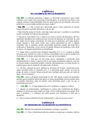 CAPÍTULO I
DA CELEBRAÇÃO DO SACRAMENTO
Cân. 960 - A confissão individual e íntegra e a absolvição constituem o único modo
ordinário, com o qual o fiel, consciente de pecado grave, se reconcilia com Deus e com
a Igreja; somente a impossibilidade física ou moral escusa de tal confissão; neste caso,
pode haver a reconciliação também por outros modos.*
• Cân. 961 - § 1. Não se pode dar a absolvição geral a vários penitentes ao mesmo
tempo sem prévia confissão individual, a não ser que:
1º haja iminente perigo de morte e não haja tempo para que o sacerdote ou sacerdotes
ouçam a confissão de cada um dos penitentes;
2º' haja grave necessidade, isto é, tendo-se em conta o número de penitentes, não há à
disposição abundância de confessores para ouvirem devidamente as confissões de cada
um, dentro de um tempo conveniente, de modo que os penitentes, sem culpa própria,
seriam forçados a ficar muito tempo sem a graça sacramental ou sem a sagrada
comunhão; não se considera, porém, necessidade suficiente, quando não pode haver
confessores à disposição, só por motivo de grande afluência de penitentes, como pode
acontecer, em alguma grande festa ou peregrinação.
§ 2. Julgar sobre a existência das condições requeridas no § 1, n. 2, compete ao Bispo
diocesano que, levando em conta os critérios concordados com os outros membros da
Conferência dos Bispos, pode determinar os casos de tal necessidade.*
Cân. 962 - § 1. Para que um fiel possa lucrar validamente a absolvição dada
simultaneamente a muitos, requer-se não só que esteja devidamente disposto, mas que
ao mesmo tempo se proponha também confessar individualmente, no tempo devido, os
pecados graves que no momento não pode assim confessar.
§ 2. Os fiéis, enquanto possível, também no momento de receber a absolvição geral,
sejam instruídos sobre os requisitos do § 1; à absolvição geral, mesmo em caso de
perigo de morte, se houver tempo, preceda uma exortação para que cada um cuide de
fazer o ato de contrição.*
Cân. 963 - Salva a obrigação mencionada no cân. 989, aquele a quem são perdoados
pecados graves mediante absolvição geral, ao surgir oportunidade, procure quanto antes
a confissão individual, antes de receber outra absolvição geral, a não ser que se
interponha justa causa.*
• Cân. 964 - § 1. O lugar próprio para ouvir confissões é a igreja ou oratório.
§ 2. Quanto ao confessionário, estabeleçam-se normas pela Conferência dos Bispos,
cuidando-se porém que haja sempre em lugar visível confessionários com grades fixas
entre o penitente e o confessor, dos quais possam usar livremente os fiéis que o
desejarem.
§ 3. Não se ouçam confissões fora do confessionário, a não ser por justa causa.*
CAPÍTULO II
DO MINISTRO DO SACRAMENTO DA PENITÊNCIA
Cân. 965 - Ministro do sacramento da penitência é somente o sacerdote.
Cân. 966 - § 1. Para a válida absolvição dos pecados se requer que o ministro, além do
 