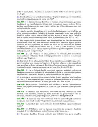 poder de ordem, tenha a faculdade de exercer esse poder em favor dos fiéis aos quais dá
absolvição.
§ 2. Essa faculdade pode ser dada ao sacerdote pelo próprio direito ou por concessão da
autoridade competente, de acordo com o cân. 969.*
Cân. 967 - § 1. Além do Romano Pontífice, os Cardeais, pelo próprio direito, gozam da
faculdade de ouvir confissões dos fiéis em todo o mundo; do mesmo modo os Bispos,
que dela usam licitamente, em toda a parte, a não ser que o Bispo diocesano num caso
particular se tenha oposto.
§ 2. Aqueles que têm faculdade de ouvir confissões habitualmente, em virtude de seu
ofício ou por concessão do Ordinário do lugar de incardinação ou do lugar onde têm
domicilio, podem exercer essa faculdade em toda a parte, a não ser que o Ordinário
local se oponha em algum caso particular, salvas as prescrições do cân. 974, §§ 2 e 3.
§ 3. Pelo próprio direito, gozam em toda parte dessa faculdade, em favor dos membros e
de outros que vivem dia e noite na casa do instituto ou da sociedade, aqueles que têm
faculdade de ouvir confissões em virtude de ofício ou de concessão do Superior
competente, de acordo com os cânones 968, § 2, e 969, § 2; eles na verdade a usam
também licitamente, a não ser que algum Superior maior quanto aos próprios súditos se
tenha oposto, num caso particular.*
Cân. 968 - § 1. Em virtude de seu ofício, dentro de sua jurisdição, têm faculdade de
ouvir confissões o Ordinário local, o cônego penitenciário, o pároco e os outros que
estão em lugar do pároco.
§ 2. Em virtude de seu ofício, têm faculdade de ouvir confissões dos súditos e de outros
que vivem dia e noite na casa os Superiores de instituto religioso ou de sociedade de
vida apostólica, se forem clericais de direito pontifício, que tiverem, de acordo com as
constituições, poder executivo de regime, salva a prescrição do cân. 630, § 4.
Cân. 969 - § 1. Só o Ordinário local é competente para dar a quaisquer presbíteros a
faculdade para ouvirem confissões de todos os fiéis; todavia, os presbíteros de institutos
religiosos não a usem sem a licença, ao menos presumida, de seu Superior.
§ 2. O Superior de instituto religioso ou de sociedade de vida apostólica, mencionado no
cân. 968, § 2, tem competência para conceder a quaisquer presbíteros a faculdade de
ouvir confissões de seus súditos e de outros que vivem dia e noite na casa.*
Cân. 970 - Não se conceda a faculdade de ouvir confissões, a não ser a presbíteros que
tenham sido julgados idôneos por meio de exame, ou cuja idoneidade conste por outro
forma.*
Cân. 971 - O Ordinário local não conceda a faculdade de ouvir confissões de forma
habitual a um presbítero, mesmo que tenha domicílio ou quase-domicílio em sua
jurisdição, sem antes ouvir, enquanto possível, o Ordinário desse presbítero.*
Cân. 972 - A faculdade para ouvir confissões pode ser concedida pela autoridade
competente mencionada no cân. 969, por tempo indeterminado ou determinado.
Cân. 973 - A faculdade para ouvir confissões de modo habitual seja concedida por
escrito.*
Cân. 974 - § 1. O Ordinário local e o Superior competente não revoguem a faculdade
concedida de ouvir habitualmente confissões, a não ser por causa grave.
§ 2. Revogada a faculdade de ouvir confissões pelo Ordinário local que a concedeu,
 