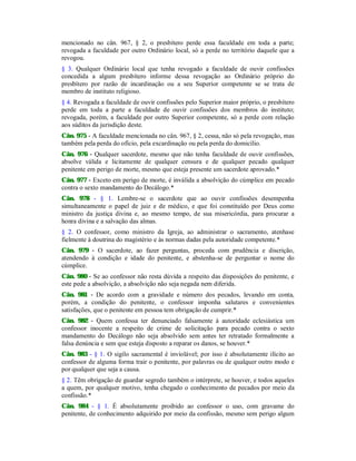 mencionado no cân. 967, § 2, o presbítero perde essa faculdade em toda a parte;
revogada a faculdade por outro Ordinário local, só a perde no território daquele que a
revogou.
§ 3. Qualquer Ordinário local que tenha revogado a faculdade de ouvir confissões
concedida a algum presbítero informe dessa revogação ao Ordinário próprio do
presbítero por razão de incardinação ou a seu Superior competente se se trata de
membro de instituto religioso.
§ 4. Revogada a faculdade de ouvir confissões pelo Superior maior próprio, o presbítero
perde em toda a parte a faculdade de ouvir confissões dos membros do instituto;
revogada, porém, a faculdade por outro Superior competente, só a perde com relação
aos súditos da jurisdição deste.
Cân. 975 - A faculdade mencionada no cân. 967, § 2, cessa, não só pela revogação, mas
também pela perda do ofício, pela excardinação ou pela perda do domicílio.
Cân. 976 - Qualquer sacerdote, mesmo que não tenha faculdade de ouvir confissões,
absolve válida e licitamente de qualquer censura e de qualquer pecado qualquer
penitente em perigo de morte, mesmo que esteja presente um sacerdote aprovado.*
Cân. 977 - Exceto em perigo de morte, é inválida a absolvição do cúmplice em pecado
contra o sexto mandamento do Decálogo.*
Cân. 978 - § 1. Lembre-se o sacerdote que ao ouvir confissões desempenha
simultaneamente o papel de juiz e de médico, e que foi constituído por Deus como
ministro da justiça divina e, ao mesmo tempo, de sua misericórdia, para procurar a
honra divina e a salvação das almas.
§ 2. O confessor, como ministro da Igreja, ao administrar o sacramento, atenhase
fielmente à doutrina do magistério e às normas dadas pela autoridade competente.*
Cân. 979 - O sacerdote, ao fazer perguntas, proceda com prudência e discrição,
atendendo à condição e idade do penitente, e abstenha-se de perguntar o nome do
cúmplice.
Cân. 980 - Se ao confessor não resta dúvida a respeito das disposições do penitente, e
este pede a absolvição, a absolvição não seja negada nem diferida.
Cân. 981 - De acordo com a gravidade e número dos pecados, levando em conta,
porém, a condição do penitente, o confessor imponha salutares e convenientes
satisfações, que o penitente em pessoa tem obrigação de cumprir.*
Cân. 982 - Quem confessa ter denunciado falsamente à autoridade eclesiástica um
confessor inocente a respeito de crime de solicitação para pecado contra o sexto
mandamento do Decálogo não seja absolvido sem antes ter retratado formalmente a
falsa denúncia e sem que esteja disposto a reparar os danos, se houver.*
Cân. 983 - § 1. O sigilo sacramental é inviolável; por isso é absolutamente ilícito ao
confessor de alguma forma trair o penitente, por palavras ou de qualquer outro modo e
por qualquer que seja a causa.
§ 2. Têm obrigação de guardar segredo também o intérprete, se houver, e todos aqueles
a quem, por qualquer motivo, tenha chegado o conhecimento de pecados por meio da
confissão.*
Cân. 984 - § 1. É absolutamente proibido ao confessor o uso, com gravame do
penitente, de conhecimento adquirido por meio da confissão, mesmo sem perigo algum
 