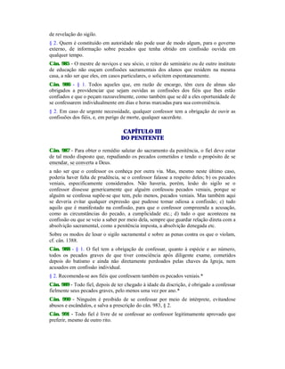 de revelação do sigilo.
§ 2. Quem é constituído em autoridade não pode usar de modo algum, para o governo
externo, de informação sobre pecados que tenha obtido em confissão ouvida em
qualquer tempo.
Cân. 985 - O mestre de noviços e seu sócio, o reitor do seminário ou de outro instituto
de educação não ouçam confissões sacramentais dos alunos que residem na mesma
casa, a não ser que eles, em casos particulares, o solicitem espontaneamente.
Cân. 986 - § 1. Todos aqueles que, em razão de encargo, têm cura de almas são
obrigados a providenciar que sejam ouvidas as confissões dos fiéis que lhes estão
confiados e que o peçam razoavelmente, como também que se dê a eles oportunidade de
se confessarem individualmente em dias e horas marcadas para sua conveniência.
§ 2. Em caso de urgente necessidade, qualquer confessor tem a obrigação de ouvir as
confissões dos fiéis, e, em perigo de morte, qualquer sacerdote.
CAPÍTULO III
DO PENITENTE
Cân. 987 - Para obter o remédio salutar do sacramento da penitência, o fiel deve estar
de tal modo disposto que, repudiando os pecados cometidos e tendo o propósito de se
emendar, se converta a Deus.
a não ser que o confessor os conheça por outra via. Mas, mesmo neste último caso,
poderia haver falta de prudência, se o confessor falasse a respeito deles; b) os pecados
veniais, especificamente considerados. Não haveria, porém, lesão do sigilo se o
confessor dissesse genericamente que alguém confessou pecados veniais, porque se
alguém se confessa supõe-se que tem, pelo menos, pecados veniais. Mas também aqui
se deveria evitar qualquer expressão que pudesse tomar odiosa a confissão; c) tudo
aquilo que é manifestado na confissão, para que o confessor compreenda a acusação,
como as circunstâncias do pecado, a cumplicidade etc.; d) tudo o que aconteceu na
confissão ou que se veio a saber por meio dela, sempre que guardar relação direta com a
absolvição sacramental, como a penitência imposta, a absolvição denegada etc.
Sobre os modos de lesar o sigilo sacramental e sobre as penas contra os que o violam,
cf. cân. 1388.
Cân. 988 - § 1. O fiel tem a obrigação de confessar, quanto à espécie e ao número,
todos os pecados graves de que tiver consciência após diligente exame, cometidos
depois do batismo e ainda não diretamente perdoados pelas chaves da Igreja, nem
acusados em confissão individual.
§ 2. Recomenda-se aos fiéis que confessem também os pecados veniais.*
Cân. 989 - Todo fiel, depois de ter chegado à idade da discrição, é obrigado a confessar
fielmente seus pecados graves, pelo menos uma vez por ano.*
Cân. 990 - Ninguém é proibido de se confessar por meio de intérprete, evitandose
abusos e escândalos, e salva a prescrição do cân. 983, § 2.
Cân. 991 - Todo fiel é livre de se confessar ao confessor legitimamente aprovado que
preferir, mesmo de outro rito.
 