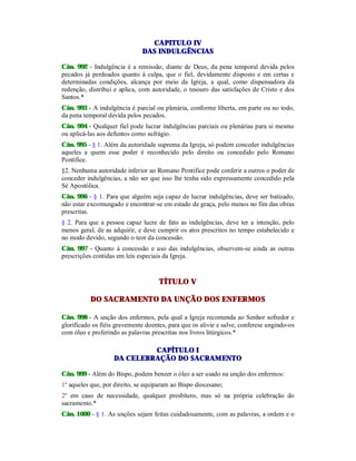 CAPITULO IV
DAS INDULGÊNCIAS
Cân. 992 - Indulgência é a remissão, diante de Deus, da pena temporal devida pelos
pecados já perdoados quanto à culpa, que o fiel, devidamente disposto e em certas e
determinadas condições, alcança por meio da Igreja, a qual, como dispensadora da
redenção, distribui e aplica, com autoridade, o tesouro das satisfações de Cristo e dos
Santos.*
Cân. 993 - A indulgência é parcial ou plenária, conforme liberta, em parte ou no todo,
da pena temporal devida pelos pecados.
Cân. 994 - Qualquer fiel pode lucrar indulgências parciais ou plenárias para si mesmo
ou aplicá-las aos defuntos como sufrágio.
Cân. 995 - § 1. Além da autoridade suprema da Igreja, só podem conceder indulgências
aqueles a quem esse poder é reconhecido pelo direito ou concedido pelo Romano
Pontífice.
§2. Nenhuma autoridade inferior ao Romano Pontífice pode conferir a outros o poder de
conceder indulgências, a não ser que isso lhe tenha sido expressamente concedido pela
Sé Apostólica.
Cân. 996 - § 1. Para que alguém seja capaz de lucrar indulgências, deve ser batizado,
não estar excomungado e encontrar-se em estado de graça, pelo menos no fim das obras
prescritas.
§ 2. Para que a pessoa capaz lucre de fato as indulgências, deve ter a intenção, pelo
menos geral, de as adquirir, e deve cumprir os atos prescritos no tempo estabelecido e
no modo devido, segundo o teor da concessão.
Cân. 997 - Quanto à concessão e uso das indulgências, observem-se ainda as outras
prescrições contidas em leis especiais da Igreja.
TÍTULO V
DO SACRAMENTO DA UNÇÃO DOS ENFERMOS
Cân. 998 - A unção dos enfermos, pela qual a Igreja recomenda ao Senhor sofredor e
glorificado os fiéis gravemente doentes, para que os alivie e salve, conferese ungindo-os
com óleo e proferindo as palavras prescritas nos livros litúrgicos.*
CAPÍTULO I
DA CELEBRAÇÃO DO SACRAMENTO
Cân. 999 - Além do Bispo, podem benzer o óleo a ser usado na unção dos enfermos:
1º aqueles que, por direito, se equiparam ao Bispo diocesano;
2º em caso de necessidade, qualquer presbítero, mas só na própria celebração do
sacramento.*
Cân. 1000 - § 1. As unções sejam feitas cuidadosamente, com as palavras, a ordem e o
 