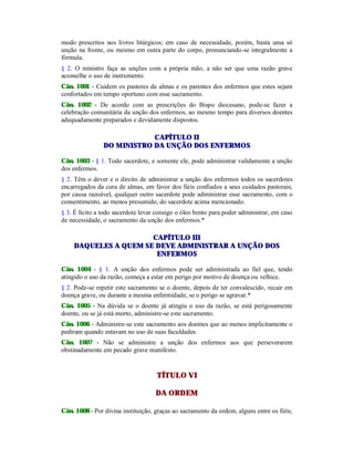 modo prescritos nos livros litúrgicos; em caso de necessidade, porém, basta uma só
unção na fronte, ou mesmo em outra parte do corpo, pronunciando-se integralmente a
fórmula.
§ 2. O ministro faça as unções com a própria mão, a não ser que uma razão grave
aconselhe o uso de instrumento.
Cân. 1001 - Cuidem os pastores de almas e os parentes dos enfermos que estes sejam
confortados em tempo oportuno com esse sacramento.
Cân. 1002 - De acordo com as prescrições do Bispo diocesano, pode-se fazer a
celebração comunitária da unção dos enfermos, ao mesmo tempo para diversos doentes
adequadamente preparados e devidamente dispostos.
CAPÍTULO II
DO MINISTRO DA UNÇÃO DOS ENFERMOS
Cân. 1003 - § 1. Todo sacerdote, e somente ele, pode administrar validamente a unção
dos enfermos.
§ 2. Têm o dever e o direito de administrar a unção dos enfermos todos os sacerdotes
encarregados da cura de almas, em favor dos fiéis confiados a seus cuidados pastorais;
por causa razoável, qualquer outro sacerdote pode administrar esse sacramento, com o
consentimento, ao menos presumido, do sacerdote acima mencionado.
§ 3. É lícito a todo sacerdote levar consigo o óleo bento para poder administrar, em caso
de necessidade, o sacramento da unção dos enfermos.*
CAPÍTULO III
DAQUELES A QUEM SE DEVE ADMINISTRAR A UNÇÃO DOS
ENFERMOS
Cân. 1004 - § 1. A unção dos enfermos pode ser administrada ao fiel que, tendo
atingido o uso da razão, começa a estar em perigo por motivo de doença ou velhice.
§ 2. Pode-se repetir este sacramento se o doente, depois de ter convalescido, recair em
doença grave, ou durante a mesma enfermidade, se o perigo se agravar.*
Cân. 1005 - Na dúvida se o doente já atingiu o uso da razão, se está perigosamente
doente, ou se já está morto, administre-se este sacramento.
Cân. 1006 - Administre-se este sacramento aos doentes que ao menos implicitamente o
pediram quando estavam no uso de suas faculdades.
Cân. 1007 - Não se administre a unção dos enfermos aos que perseverarem
obstinadamente em pecado grave manifesto.
TÍTULO VI
DA ORDEM
Cân. 1008 - Por divina instituição, graças ao sacramento da ordem, alguns entre os fiéis,
 