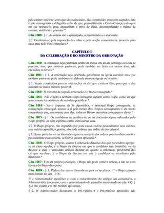 pelo caráter indelével com que são assinalados, são constituídos ministros sagrados, isto
é, são consagrados e delegados a fim de que, personificando a Cristo Cabeça, cada qual
em seu respectivo grau, apascentem o povo de Deus, desempenhando o múnus de
ensinar, santificar e governar.*
Cân. 1009 - § 1. As ordens são o episcopado, o presbiterato e o diaconato.
§ 2. Conferem-se pela imposição das mãos e pela oração consecratória, prescrita para
cada grau pelo livros litúrgicos.*
CAPÍTULO I
DA CELEBRAÇÃO E DO MINISTRO DA ORDENAÇÃO
Cân. 1010 - A ordenação seja celebrada dentro da missa, em dia de domingo ou festa de
preceito; mas, por motivos pastorais, pode também ser feita em outros dias, não
excluídos os feriais.*
Cân. 1011 - § 1. A ordenação seja celebrada geralmente na igreja catedral; mas, por
motivos pastorais, pode também ser celebrada em outra igreja ou oratório.
§ 2. Sejam convidados para as ordenações os clérigos e outros fiéis, para que a elas
assistam no maior número possível.
Cân. 1012 - O ministro da sagrada ordenação é o Bispo consagrado.*
Cân. 1013 - Não é lícito a nenhum Bispo consagrar alguém como Bispo, a não ser que
antes conste da existência do mandato pontifício.*
Cân. 1014 - Salvo dispensa da Sé Apostólica, o principal Bispo consagrante, na
consagração episcopal, associe a si pelo menos dois Bispos consagrantes; é até muito
conveniente que, juntamente com eles, todos os Bispos presentes consagrem o eleito.*
Cân. 1015 - § 1. Os candidatos ao presbiterato ou ao diaconato sejam ordenados pelo
Bispo próprio ou com legítimas cartas dímissórias suas.
§ 2. O Bispo próprio, não impedido por justa causa, ordene pessoalmente seus súditos;
sem indulto apostólico, porém, não pode ordenar um súdito de tiro oriental.
§ 3. Quem pode dar cartas dimissórias para a recepção das ordens pode também conferir
pessoalmente essas ordens, se tiver o caráter episcopal.*
Cân. 1016 - O Bispo próprio, quanto à ordenação diaconal dos que pretendem agregar-
se ao clero secular, é o Bispo da diocese em que o candidato tem domicílio, ou da
diocese à qual o candidato decidiu dedicar-se; quanto à ordenação presbiteral dos
clérigos seculares, é o Bispo da diocese em que o candidato se incardinou pelo
diaconato.*
Cân. 1017 - Fora da própria jurisdição, o Bispo não pode conferir ordens, a não ser com
licença do Bispo diocesano.
Cân. 1018 - § 1. Podem dar cartas dimissórias para os seculares: 1º o Bispo próprio
mencionado no cân. 1016;
2º o Administrador apostólico e, com o consentimento do colégio dos consultores, o
Administrador diocesano; com o consentimento do conselho mencionado no cân. 495, §
2, o Pró-vigário e o Pró-prefeito apostólico.
§ 2. O Administrador diocesano, o Pró-vigário e o Pró-prefeito apostólico não
 
