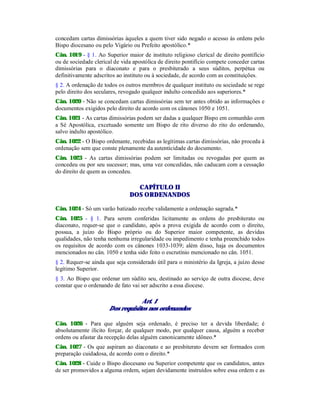 concedam cartas dimissórias àqueles a quem tiver sido negado o acesso às ordens pelo
Bispo diocesano ou pelo Vigário ou Prefeito apostólico.*
Cân. 1019 - § 1. Ao Superior maior de instituto religioso clerical de direito pontifício
ou de sociedade clerical de vida apostólica de direito pontifício compete conceder cartas
dimissórias para o diaconato e para o presbiterado a seus súditos, perpétua ou
definitivamente adscritos ao instituto ou à sociedade, de acordo com as constituições.
§ 2. A ordenação de todos os outros membros de qualquer instituto ou sociedade se rege
pelo direito dos seculares, revogado qualquer indulto concedido aos superiores.*
Cân. 1020 - Não se concedam cartas dimissórias sem ter antes obtido as informações e
documentos exigidos pelo direito de acordo com os cânones 1050 e 1051.
Cân. 1021 - As cartas dimissórias podem ser dadas a qualquer Bispo em comunhão com
a Sé Apostólica, excetuado somente um Bispo de rito diverso do rito do ordenando,
salvo indulto apostólico.
Cân. 1022 - O Bispo ordenante, recebidas as legítimas cartas dimissórias, não proceda à
ordenação sem que conste plenamente da autenticidade do documento.
Cân. 1023 - As cartas dimissórias podem ser limitadas ou revogadas por quem as
concedeu ou por seu sucessor; mas, uma vez concedidas, não caducam com a cessação
do direito de quem as concedeu.
CAPÍTULO II
DOS ORDENANDOS
Cân. 1024 - Só um varão batizado recebe validamente a ordenação sagrada.*
Cân. 1025 - § 1. Para serem conferidas licitamente as ordens do presbiterato ou
diaconato, requer-se que o candidato, após a prova exigida de acordo com o direito,
possua, a juízo do Bispo próprio ou do Superior maior competente, as devidas
qualidades, não tenha nenhuma irregularidade ou impedimento e tenha preenchido todos
os requisitos de acordo com os cânones 1033-1039; além disso, haja os documentos
mencionados no cân. 1050 e tenha sido feito o escrutínio mencionado no cân. 1051.
§ 2. Requer-se ainda que seja considerado útil para o ministério da Igreja, a juízo desse
legítimo Superior.
§ 3. Ao Bispo que ordenar um súdito seu, destinado ao serviço de outra diocese, deve
constar que o ordenando de fato vai ser adscrito a essa diocese.
Art. 1
Dos requisitos nos ordenandos
Cân. 1026 - Para que alguém seja ordenado, é preciso ter a devida liberdade; é
absolutamente ilícito forçar, de qualquer modo, por qualquer causa, alguém a receber
ordens ou afastar da recepção delas alguém canonicamente idôneo.*
Cân. 1027 - Os que aspiram ao diaconato e ao presbiterato devem ser formados com
preparação cuidadosa, de acordo com o direito.*
Cân. 1028 - Cuide o Bispo diocesano ou Superior competente que os candidatos, antes
de ser promovidos a alguma ordem, sejam devidamente instruídos sobre essa ordem e as
 
