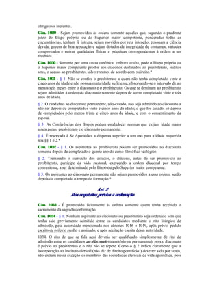 obrigações inerentes.
Cân. 1029 - Sejam promovidos às ordens somente aqueles que, segundo o prudente
juízo do Bispo próprio ou do Superior maior competente, ponderadas todas as
circunstâncias, tenham fé íntegra, sejam movidos por reta intenção, possuam a ciência
devida, gozem de boa reputação e sejam dotados de integridade de costumes, virtudes
comprovadas e outras qualidades físicas e psíquicas correspondentes à ordem a ser
recebida.
Cân. 1030 - Somente por uma causa canônica, embora oculta, pode o Bispo próprio ou
o Superior maior competente proibir aos diáconos destinados ao presbiterato, súditos
seus, o acesso ao presbiterato, salvo recurso, de acordo com o direito.*
Cân. 1031 - § 1. Não se confira o presbiterato a quem não tenha completado vinte e
cinco anos de idade e não possua maturidade suficiente, observando-se o intervalo de ao
menos seis meses entre o diaconato e o presbiterato. Os que se destinam ao presbiterato
sejam admitidos à ordem do diaconato somente depois de terem completado vinte e três
anos de idade.
§ 2. O candidato ao diaconato permanente, não-casado, não seja admitido ao diaconato a
não ser depois de completados vinte e cinco anos de idade; o que for casado, só depois
de completados pelo menos trinta e cinco anos de idade, e com o consentimento da
esposa.
§ 3. As Conferências dos Bispos podem estabelecer normas que exijam idade maior
ainda para o presbiterato e o diaconato permanente.
§ 4. É reservada à Sé Apostólica a dispensa superior a um ano para a idade requerida
nos §§ 1 e 2.*
Cân. 1032 - § 1. Os aspirantes ao presbiterato podem ser promovidos ao diaconato
somente depois de completado o quinto ano do curso filosófico-teológico.
§ 2. Terminado o currículo dos estudos, o diácono, antes de ser promovido ao
presbiterato, participe da vida pastoral, exercendo a ordem diaconal por tempo
conveniente, a ser determinado pelo Bispo ou pelo Superior maior competente.
§ 3. Os aspirantes ao diaconato permanente não sejam promovidos a essa ordem, senão
depois de completado o tempo de formação.*
Art. 2
Dos requisitos prévios à ordenação
Cân. 1033 - É promovido licitamente às ordens somente quem tenha recebido o
sacramento da sagrada confirmação.
Cân. 1034 - § 1. Nenhum aspirante ao diaconato ou presbiterato seja ordenado sem que
tenha sido previamente admitido entre os candidatos mediante o rito litúrgico de
admissão, pela autoridade mencionada nos cânones 1016 e 1019, após prévio pedido
escrito de próprio punho e assinado, e após aceitação escrita dessa autoridade.
1034. O rito de que se fala aqui deveria ser qualificado simplesmente de rito de
admissão entre os candidatos ao diaconato (transitório ou permanente), pois o diaconato
é prévio ao presbiterato e o rito não se repete. Como o § 2 indica claramente que a
incorporação ao Instituto clerical (não diz de direito pontifício!) deve ter sido por votos,
não entram nessa exceção os membros das sociedades clericais de vida apostólica, pois
 