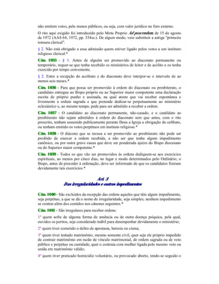 não emitem votos, pelo menos públicos, ou seja, com valor jurídico no foro externo.
O rito aqui exigido foi introduzido pelo Motu Proprio Ad pascendum, de 15 de agosto
de 1972 (AAS 64, 1972, pp. 534ss.). De algum modo, veio substituir a antiga "primeira
tonsura clerical".
§ 2. Não está obrigado a essa admissão quem estiver ligado pelos votos a um instituto
religioso clerical.*
Cân. 1035 - § 1. Antes de alguém ser promovido ao diaconato permanente ou
temporário, requer-se que tenha recebido os ministérios de leitor e de acólito e os tenha
exercido por tempo conveniente.
§ 2. Entre a recepção do acolitato e do diaconato deve interpor-se o intervalo de ao
menos seis meses.*
Cân. 1036 - Para que possa ser promovido à ordem do diaconato ou presbiterato, o
candidato entregue ao Bispo próprio ou ao Superior maior competente uma declaração
escrita de próprio punho e assinada, na qual ateste que vai receber espontânea e
livremente a ordem sagrada e que pretende dedicar-se perpetuamente ao ministério
eclesiástico e, ao mesmo tempo, pede para ser admitido a receber a ordem.
Cân. 1037 - O candidato ao diaconato permanente, não-casado, e o candidato ao
presbiterato não sejam admitidos à ordem do diaconato sem que antes, com o rito
prescrito, tenham assumido publicamente perante Deus a Igreja a obrigação do celibato,
ou tenham emitido os votos perpétuos em instituto religioso.*
Cân. 1038 - O diácono que se recusa a ser promovido ao presbiterato não pode ser
proibido de exercer a ordem recebida, a não ser que tenha algum impedimento
canônico, ou por outra grave causa que deve ser ponderada ajuízo do Bispo diocesano
ou do Superior maior competente.*
Cân. 1039 - Todos os que vão ser promovidos às ordens dediquem-se aos exercícios
espirituais, ao menos por cinco dias, no lugar e modo determinados pelo Ordinário; o
Bispo, antes de proceder à ordenação, deve ser informado de que os candidatos fizeram
devidamente tais exercícios.*
Art. 3
Das irregularidades e outros impedimentos
Cân. 1040 - São excluídos da recepção das ordens aqueles que têm algum impedimento,
seja perpétuo, a que se dá o nome de irregularidade, seja simples; nenhum impedimento
se contrai além dos contidos nos cânones seguintes.*
Cân. 1041 - São irregulares para receber ordens:
1º quem sofre de alguma forma de amência ou de outra doença psíquica, pela qual,
ouvidos os peritos, seja considerado inábil para desempenhar devidamente o ministério;
2º quem tiver cometido o delito de apostasia, heresia ou cisma;
3º quem tiver tentado matrimônio, mesmo somente civil, quer seja ele próprio impedido
de contrair matrimônio em razão de vínculo matrimonial, de ordem sagrada ou de voto
público e perpétuo ou castidade, quer o contraia com mulher ligada pelo mesmo voto ou
unida em matrimônio válido;
4º quem tiver praticado homicídio voluntário, ou provocado aborto, tendo-se seguido o
 