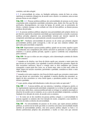 contrário, será não-colegial.
§ 3. A universalidade de coisas, ou fundação autônoma, consta de bens ou coisas,
espirituais ou materiais; dirigem-na, de acordo com o direito e os estatutos, uma ou mais
pessoas físicas ou um colégio.*
Cân. 116 - § 1. Pessoas jurídicas públicas são universalidades de pessoas ou de coisas
constituídas pela competente autoridade eclesiástica para, dentro dos fins que lhe são
prefixados, desempenharem, em nome da Igreja, de acordo com as prescrições do
direito, o próprio encargo a elas confiado em vista do bem público; as demais pessoas
jurídicas são privadas.
§ 2. As pessoas jurídicas públicas adquirem essa personalidade pelo próprio direito ou
por decreto especial da competente autoridade que expressamente a concede; as pessoas
jurídicas privadas adquirem essa personalidade somente por decreto especial da
competente autoridade que expressamente concede essa personalidade.*
Cân. 117 - Nenhuma universalidade de pessoas ou de coisas que pretenda adquirir
personalidade jurídica pode consegui-la, a não ser que seus estatutos tenham sido
aprovados pela autoridade competente.
Cân. 118 - Representam a pessoa jurídica pública, agindo em seu nome, aqueles a quem
é reconhecida essa competência pelo direito universal ou particular ou pelos próprios
estatutos; e a pessoa jurídica privada, aqueles a quem é conferida essa competência
pelos estatutos.
Cân. 119 - No que se refere aos atos colegiais, salvo determinação contrária do direito
ou dos estatutos:
1º tratando-se de eleições, tem força de direito aquilo que, presente a maior parte dos
que devem ser convocados, tiver agradado à maioria absoluta dos presentes; depois de
dois escrutínios ineficazes, faça-se a votação entre os dois candidatos que tiverem
conseguido a maior parte dos votos, ou, se forem mais, entre os dois mais velhos de
idade; depois do terceiro escrutínio, persistindo a paridade, considere-se eleito o mais
velho de idade;
2º tratando-se de outros negócios, tem força de direito aquilo que, presente a maior parte
dos que devem ser convocados, tiver agradado à maioria absoluta dos presentes; se,
depois de dois escrutínios os votos forem iguais, o presidente poderá, com seu voto,
dirimir a paridade;
3º o que, porém, atinge individualmente a todos deve por todos ser aprovado.*
Cân. 120 - § 1. A pessoa jurídica, por sua natureza, é perpétua; extingue-se, porém, se
for legitimamente supressa pela autoridade competente ou se deixar de agir pelo espaço
de cem anos; além disso, a pessoa jurídica privada se extingue se a própria associação se
dissolver de acordo com os estatutos, ou se, a juízo da autoridade competente, a própria
fundação tiver deixado de existir, de acordo com os estatutos.
§ 2. Se restar um só dos membros da pessoa jurídica colegial, e a universalidade de
pessoas segundo os estatutos não tiver deixado de existir, competirá a esse membro o
exercício de todos os direitos da universalidade.
Cân. 121 - Se universalidades de pessoas ou de coisas, que sejam pessoas jurídicas
públicas, se unirem de tal modo que delas se constitua uma única universalidade dotada
também de personalidade jurídica, esta nova pessoa jurídica adquire os bens e os
direitos patrimoniais próprios das precedentes e recebe os ônus com que estavam
 
