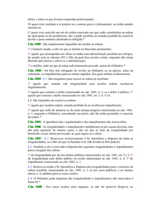 efeito, e todos os que tiverem cooperado positivamente;
50 quem tiver mutilado a si próprio ou a outrem grave e dolosamente, ou tenha tentado
suicidar-se;
6º quem tiver exercido um ato de ordem reservado aos que estão constituídos na ordem
do episcopato ou do presbiterato, não a tendo recebido ou estando proibido de exercê-la
devido a pena canônica declarada ou infligida.*
Cân. 1042 - São simplesmente impedidos de receber as ordens:
1º o homem casado, a não ser que se destine ao diaconato permanente;
2º aquele que desempenha um ofício ou tenha uma administração proibida aos clérigos,
de acordo com os cânones 285 e 286, da qual deve prestar contas, enquanto não esteja
liberado após deixar o ofício ou a administração;
3º o neófito, anão ser que já esteja suficientemente provado, ajuízo do Ordinário.*
Cân. 1043 - Os fiéis têm obrigação de revelar ao Ordinário ou ao pároco, antes da
ordenação, os impedimentos para as ordens sagradas, dos quais tenham conhecimento.
Cân. 1044 - § 1. São irregulares para exercer as ordens já recebidas:
1º aquele que, estando sob irregularidade para receber ordens, recebeu-as
ilegitimamente;
2º aquele que cometeu o delito mencionado no cân. 1041, n. 2, se o delito é público; 3º
aquele que cometeu o delito mencionado no cân. 1041, nn. 3, 4, 5 e 6.
§ 2. São impedidos de exercer as ordens:
1º aquele que recebeu ordens, estando proibido de as receber por impedimento;
2º aquele que sofre de amência ou de outra doença psíquica mencionada no cân. 1041,
n. 1, enquanto o Ordinário, consultando um perito, não lhe tenha permitido o exercício
da ordem.*
Cân. 1045 - A ignorância das i regularidades e dos impedimentos não escusa deles.
Cân. 1046 - As irregularidades e impedimentos multiplicam-se por causas diversas, mas
não pela repetição da mesma causa, a não ser que se trate da irregularidade por
homicídio ou por aborto provocado, ao qual seguiu-se o efeito.
Cân. 1047 - § 1. Reserva-se exclusivamente à Sé Apostólica a dispensa de todas as
irregularidades, se o fato em que se baseiam tiver sido levado ao foro judicial.
§ 2. Também a ela é reservada a dispensa das seguintes irregularidades e impedimentos
para a recepção das ordens:
1º da irregularidade por um dos delitos públicos mencionados no cân. 1041, nn. 2 e 3; 2º
da irregularidade pelo delito público ou oculto mencionado no cân. 1041, n. 4; 3º do
impedimento mencionado no cân. 1042, n. 1.
§ 3. Reserva-se ainda à Sé Apostólica a dispensa das irregularidades para o exercício de
ordem recebida, mencionadas no cân. 1041, n. 3, só nos casos públicos, e no mesmo
cânon, n. 4, também para os casos ocultos.
§ 4. O Ordinário pode dispensar das irregularidades e impedimentos não reservados à
Santa Sé.*
Cân. 1048 - Nos casos ocultos mais urgentes, se não for possível dirigir-se ao
 