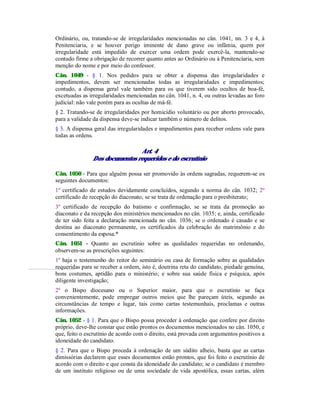 Ordinário, ou, tratando-se de irregularidades mencionadas no cân. 1041, nn. 3 e 4, à
Penitenciaria, e se houver perigo iminente de dano grave ou infâmia, quem por
irregularidade está impedido de exercer uma ordem pode exercê-la, mantendo-se
contudo firme a obrigação de recorrer quanto antes ao Ordinário ou à Penitenciaria, sem
menção do nome e por meio do confessor.
Cân. 1049 - § 1. Nos pedidos para se obter a dispensa das irregularidades e
impedimentos, devem ser mencionadas todas as irregularidades e impedimentos;
contudo, a dispensa geral vale também para os que tiverem sido ocultos de boa-fé,
excetuadas as irregularidades mencionadas no cân. 1041, n. 4, ou outras levadas ao foro
judicial: não vale porém para as ocultas de má-fé.
§ 2. Tratando-se de irregularidades por homicídio voluntário ou por aborto provocado,
para a validade da dispensa deve-se indicar também o número de delitos.
§ 3. A dispensa geral das irregularidades e impedimentos para receber ordens vale para
todas as ordens.
Art. 4
Dos documentos requeridos e do escrutínio
Cân. 1050 - Para que alguém possa ser promovido às ordens sagradas, requerem-se os
seguintes documentos:
1º certificado de estudos devidamente concluídos, segundo a norma do cân. 1032; 2º
certificado de recepção do diaconato, se se trata de ordenação para o presbiterato;
3º certificado de recepção do batismo e confirmação, se se trata da promoção ao
diaconato e da recepção dos ministérios mencionados no cân. 1035; e, ainda, certificado
de ter sido feita a declaração mencionada no cân. 1036; se o ordenado é casado e se
destina ao diaconato permanente, os certificados da celebração do matrimônio e do
consentimento da esposa.*
Cân. 1051 - Quanto ao escrutínio sobre as qualidades requeridas no ordenando,
observem-se as prescrições seguintes:
1º haja o testemunho do reitor do seminário ou casa de formação sobre as qualidades
requeridas para se receber a ordem, isto é, doutrina reta do candidato, piedade genuína,
bons costumes, aptidão para o ministério; e sobre sua saúde física e psíquica, após
diligente investigação;
2º o Bispo diocesano ou o Superior maior, para que o escrutínio se faça
convenientemente, pode empregar outros meios que lhe pareçam úteis, segundo as
circunstâncias de tempo e lugar, tais como cartas testemunhais, proclamas e outras
informações.
Cân. 1052 - § 1. Para que o Bispo possa proceder à ordenação que confere por direito
próprio, deve-lhe constar que estão prontos os documentos mencionados no cân. 1050, e
que, feito o escrutínio de acordo com o direito, está provada com argumentos positivos a
idoneidade do candidato.
§ 2. Para que o Bispo proceda à ordenação de um súdito alheio, basta que as cartas
dimissórias declarem que esses documentos estão prontos, que foi feito o escrutínio de
acordo com o direito e que consta da idoneidade do candidato; se o candidato é membro
de um instituto religioso ou de uma sociedade de vida apostólica, essas cartas, além
 