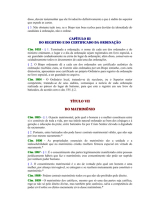 disso, devem testemunhar que ele foi adscrito definitivamente e que é súdito do superior
que expede as cartas.
§ 3. Não obstante tudo isso, se o Bispo tem boas razões para duvidar da idoneidade do
candidato à ordenação, não o ordene.
CAPÍTULO III
DO REGISTRO E DO CERTIFICADO DA ORDENAÇÃO
Cân. 1053 - § 1. Terminada a ordenação, o nome de cada um dos ordenados e do
ministro ordenante, o lugar e o dia da ordenação sejam registrados em livro especial, a
ser guardado cuidadosamente na cúria do lugar da ordenação; além disso, conservem-se
cuidadosamente todos os documentos de cada uma das ordenações.
§ 2. O Bispo ordenante dê a cada um dos ordenados um certificado autêntico da
ordenação recebida; estes, se tiverem sido ordenados por um Bispo estranho, com carta
dimissória, apresentem esse certificado ao próprio Ordinário para registro da ordenação
no livro especial, a ser guardado no arquivo.
Cân. 1054 - O Ordinário local, tratando-se de seculares, ou o Superior maior
competente, tratando-se de seus súditos, comunique a notícia de cada ordenação
realizada ao pároco do lugar do batismo, para que este a registre em seu livro de
batizados, de acordo com o cân. 535, § 2.
TÍTULO VII
DO MATRIMÔNIO
Cân. 1055 - § 1. O pacto matrimonial, pelo qual o homem e a mulher constituem entre
si o consórcio de toda a vida, por sua índole natural ordenado ao bem dos cônjuges e à
geração e educação da prole, entre batizados foi por Cristo Senhor elevado à dignidade
de sacramento.
§ 2. Portanto, entre batizados não pode haver contrato matrimonial válido, que não seja
por isso mesmo sacramento.*
Cân. 1056 - As propriedades essenciais do matrimônio são a unidade e a
indissolubilidade que no matrimônio cristão recebem firmeza especial em virtude do
sacramento.*
Cân. 1057 - § 1. É o consentimento das partes legitimamente manifestado entre pessoas
juridicamente hábeis que faz o matrimônio; esse consentimento não pode ser suprido
por nenhum poder humano.
§ 2. O consentimento matrimonial é o ato de vontade pelo qual um homem e uma
mulher, por aliança irrevogável, se entregam e se recebem mutuamente para constituir o
matrimônio.*
Cân. 1058 - Podem contrair matrimônio todos os que não são proibidos pelo direito.
Cân. 1059 - O matrimônio dos católicos, mesmo que só uma das partes seja católica,
rege-se não só pelo direito divino, mas também pelo canônico, salva a competência do
poder civil sobre os efeitos meramente civis desse matrimônio.*
 