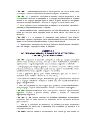 Cân. 1060 - O matrimônio goza do favor do direito; portanto, em caso de dúvida, deve-
se estar pela validade do matrimônio, enquanto não se prova o contrário.*
Cân. 1061 - § 1. O matrimônio válido entre os batizados chama-se só ratificado, se não
foi consumado; ratificado e consumado, se os cônjuges realizaram entre si, de modo
humano, o ato conjugal apto por si para a geração de prole, ao qual por sua própria
natureza se ordena o matrimônio, e pelo qual os cônjuges se tomam uma só carne.
§ 2. Se os cônjuges tiverem coabitado após a celebração do matrimônio, presumese a
consumação, enquanto não se prova o contrário.
§ 3. O matrimônio inválido chama-se putativo, se tiver sido celebrado de boa-fé ao
menos por uma das partes, enquanto ambas as partes não se certificarem de sua
nulidade.*
Cân. 1062 - § 1. A promessa de matrimônio, tanto unilateral como bilateral,
denominada esponsais, rege-se pelo direito particular estabelecido pela conferência dos
Bispos, levando-se em conta os costumes e as leis civis se as houver.
§ 2. Da promessa de matrimônio não cabe ação para exigir a celebração do matrimônio,
mas cabe ação para reparação dos danos, se for devida.
CAPÍTULO I
DO CUIDADO PASTORAL E DO QUE DEVE ANTECEDER A
CELEBRAÇÃO DO MATRIMÔNIO
Cân. 1063 - Os pastores de almas têm a obrigação de cuidar que a própria comunidade
eclesial preste assistência aos fiéis, para que o estado matrimonial se mantenha no
espírito cristão e progrida na perfeição. Essa assistência deve prestar-se sobretudo:
1º pela pregação, pela catequese apropriada aos menores, aos jovens e adultos, mesmo
pelo uso dos meios de comunicação social, com que sejam os fiéis instruídos sobre o
sentido do matrimônio e o papel dos cônjuges e pais cristãos;
2º com a preparação pessoal para contrair matrimônio, pela qual os noivos se
disponham para a santidade e deveres de seu novo estado;
Y com a frutuosa celebração litúrgica do matrimônio, pela qual se manifeste claramente
que os cônjuges simbolizam o mistério da unidade e do amor fecundo entre Cristo e a
Igreja, e dele participam;
4º com o auxilio prestado aos casados para que, guardando e defendendo fielmente a
aliança conjugal, cheguem a levar na família uma vida cada vez mais santa e plena.*
Cân. 1064 - Compete ao Ordinário local cuidar que essa assistência seja devidamente
organizada, ouvindo, se parecer oportuno, homens e mulheres de comprovada
experiência e competência.
Cân. 1065 - § 1. Os católicos, que ainda não receberam o sacramento da confirmação,
recebam-no antes de serem admitidos ao matrimônio, se isto for possível fazer sem
grave incômodo.
§ 2. Para que o sacramento do matrimônio seja recebido com fruto, recomendase
insistentemente aos noivos que se aproximem dos sacramentos da penitência e da
santíssima Eucaristia.*
Cân. 1066 - Antes da celebração do matrimônio, deve constar que nada impede sua
 