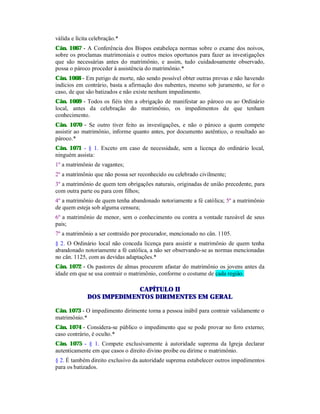 válida e lícita celebração.*
Cân. 1067 - A Conferência dos Bispos estabeleça normas sobre o exame dos noivos,
sobre os proclamas matrimoniais e outros meios oportunos para fazer as investigações
que são necessárias antes do matrimônio, e assim, tudo cuidadosamente observado,
possa o pároco proceder à assistência do matrimônio.*
Cân. 1068 - Em perigo de morte, não sendo possível obter outras provas e não havendo
indícios em contrário, basta a afirmação dos nubentes, mesmo sob juramento, se for o
caso, de que são batizados e não existe nenhum impedimento.
Cân. 1069 - Todos os fiéis têm a obrigação de manifestar ao pároco ou ao Ordinário
local, antes da celebração do matrimônio, os impedimentos de que tenham
conhecimento.
Cân. 1070 - Se outro tiver feito as investigações, e não o pároco a quem compete
assistir ao matrimônio, informe quanto antes, por documento autêntico, o resultado ao
pároco.*
Cân. 1071 - § 1. Exceto em caso de necessidade, sem a licença do ordinário local,
ninguém assista:
1º a matrimônio de vagantes;
2º a matrimônio que não possa ser reconhecido ou celebrado civilmente;
3º a matrimônio de quem tem obrigações naturais, originadas de união precedente, para
com outra parte ou para com filhos;
4º a matrimônio de quem tenha abandonado notoriamente a fé católica; 5º a matrimônio
de quem esteja sob alguma censura;
6º a matrimônio de menor, sem o conhecimento ou contra a vontade razoável de seus
pais;
7º a matrimônio a ser contraído por procurador, mencionado no cân. 1105.
§ 2. O Ordinário local não conceda licença para assistir a matrimônio de quem tenha
abandonado notoriamente a fé católica, a não ser observando-se as normas mencionadas
no cân. 1125, com as devidas adaptações.*
Cân. 1072 - Os pastores de almas procurem afastar do matrimônio os jovens antes da
idade em que se usa contrair o matrimônio, conforme o costume de cada região.
CAPÍTULO II
DOS IMPEDIMENTOS DIRIMENTES EM GERAL
Cân. 1073 - O impedimento dirimente torna a pessoa inábil para contrair validamente o
matrimônio.*
Cân. 1074 - Considera-se público o impedimento que se pode provar no foro externo;
caso contrário, é oculto.*
Cân. 1075 - § 1. Compete exclusivamente à autoridade suprema da Igreja declarar
autenticamente em que casos o direito divino proíbe ou dirime o matrimônio.
§ 2. É também direito exclusivo da autoridade suprema estabelecer outros impedimentos
para os batizados.
 