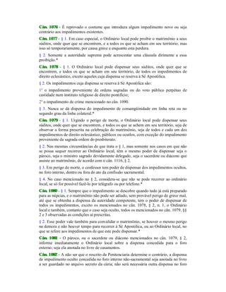 Cân. 1076 - É reprovado o costume que introduza algum impedimento novo ou seja
contrário aos impedimentos existentes.
Cân. 1077 - § 1. Em caso especial, o Ordinário local pode proibir o matrimônio a seus
súditos, onde quer que se encontrem, e a todos os que se acham em seu território; mas
isso só temporariamente, por causa grave e enquanto esta perdura.
§ 2. Somente a autoridade suprema pode acrescentar uma cláusula dirimente a essa
proibição.*
Cân. 1078 - § 1. O Ordinário local pode dispensar seus súditos, onde quer que se
encontrem, e todos os que se acham em seu território, de todos os impedimentos de
direito eclesiástico, exceto aqueles cuja dispensa se reserva à Sé Apostólica.
§ 2. Os impedimentos cuja dispensa se reserva à Sé Apostólica são:
1º o impedimento proveniente de ordens sagradas ou do voto público perpétuo de
castidade num instituto religioso de direito pontifício;
2º o impedimento de crime mencionado no cân. 1090.
§ 3. Nunca se dá dispensa do impedimento de consangüinidade em linha reta ou no
segundo grau da linha colateral.*
Cân. 1079 - § 1. Urgindo o perigo de morte, o Ordinário local pode dispensar seus
súditos, onde quer que se encontrem, e todos os que se achem em seu território, seja de
observar a forma prescrita na celebração do matrimônio, seja de todos e cada um dos
impedimentos de direito eclesiástico, públicos ou ocutlos, com exceção do impedimento
proveniente da sagrada ordem do presbiterato.
§ 2. Nas mesmas circunstâncias de que trata o § 1, mas somente nos casos em que não
se possa sequer recorrer ao Ordinário local, têm o mesmo poder de dispensar seja o
pároco, seja o ministro sagrado devidamente delegado, seja o sacerdote ou diácono que
assiste ao matrimônio, de acordo com o cân. 1116, § 2.
§ 3. Em perigo de morte, o confessor tem poder de dispensar dos impedimentos ocultos,
no foro interno, dentro ou fora do ato da confissão sacramental.
§ 4. No caso mencionado no § 2, considera-se que não se pode recorrer ao ordinário
local, se só for possível fazê-lo por telégrafo ou por telefone.*
Cân. 1080 - § 1. Sempre que o impedimento se descobre quando tudo já está preparado
para as núpcias, e o matrimônio não pode ser adiado, sem provável perigo de grave mal,
até que se obtenha a dispensa da autoridade competente, tem o poder de dispensar de
todos os impedimentos, exceto os mencionados no cân. 1078, § 2, n. 1, o Ordinário
local e também, contanto que o caso seja oculto, todos os mencionados no cân. 1079, §§
2 e 3 observadas as condições aí prescritas.
§ 2. Esse poder vale também para convalidar o matrimônio, se houver o mesmo perigo
na demora e não houver tempo para recorrer à Sé Apostólica, ou ao Ordinário local, no
que se refere aos impedimentos de que este pode dispensar.*
Cân. 1081 - O pároco, ou o sacerdote ou diácono mencionados no cân. 1079, § 2,
informe imediatamente o Ordinário local sobre a dispensa concedida para o foro
externo; seja ela anotada no livro de casamentos.
Cân. 1082 - A não ser que o rescrito da Penitenciaria determine o contrário, a dispensa
de impedimento oculto concedida no foro interno não-sacramental seja anotada no livro
a ser guardado no arquivo secreto da cúria; não será necessária outra dispensa no foro
 