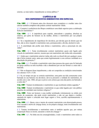 externo, se mais tarde o impedimento se tornar público.*
CAPÍTULO III
DOS IMPEDIMENTOS DIRIMENTES EM ESPECIAL
Cân. 1083 - § 1. O homem antes dos dezesseis anos completos e a mulher antes dos
catorze também completos não podem contrair matrimônio válido.
§ 2. Compete à conferência dos Bispos estabelecer uma idade superior para a celebração
lícita do matrimônio.*
Cân. 1084 - § 1. A impotência para copular, antecedente e perpétua, absoluta ou
relativa, por parte do homem ou da mulher, dirime o matrimônio por sua própria
natureza.
§ 2. Se o impedimento de impotência for duvidoso, por dúvida quer de direito quer de
fato, não se deve impedir o matrimônio nem, permanecendo a dúvida, declará-lo nulo.
§ 3. A esterilidade não proíbe nem dirime o matrimônio, salva a prescrição do cân.
1098.*
Cân. 1085 - § 1. Tenta invalidamente contrair matrimônio quem está ligado pelo
vínculo de matrimônio anterior, mesmo que este matrimônio não tenha sido consumado.
§ 2. Ainda que o matrimônio anterior tenha sido nulo ou dissolvido por qualquer causa,
não é lícito contrair outro, antes que conste legitimamente e com certeza a nulidade ou a
dissolução do primeiro.*
Cân. 1086 - § 1. É inválido o matrimônio entre duas pessoas das quais uma foi batizada
na Igreja católica ou nela recebida e não a abandonou por um ato formal e a outra não é
batizada.
§ 2. Não se dispense desse impedimento, a não ser cumpridas as condições mencionadas
nos cânones 1125 e 1126.
§ 3. Se, no tempo em que se contraiu matrimônio, uma parte era tida comumente como
batizada ou seu batismo era duvidoso, deve-se presumir a validade do matrimônio, de
acordo com o cân. 1060, até que se prove com certeza que uma das partes era batizada e
a outra não.*
Cân. 1087 - Tentam invalidamente o matrimônio os que receberam ordens sagradas.*
Cân. 1088 - Tentam invalidamente o matrimônio os que estão ligados por voto público
perpétuo de castidade num instituto religioso.*
Cân. 1089 - Entre um homem e uma mulher arrebatada violentamente ou retida com
intuito de casamento, não pode existir matrimônio, a não ser que depois a mulher,
separada do raptor e colocada num lugar seguro e livre, escolha espontaneamente o
matrimônio.
Cân. 1090 - § 1. Quem, com o intuito de contrair matrimônio com determinada pessoa,
tiver causado a morte do cônjuge desta, ou do próprio cônjuge, tenta invalidamente este
matrimônio.
§ 2. Tentam invalidamente o matrimônio entre si também aqueles que, por mútua
cooperação física ou moral, causaram a morte do cônjuge.*
Cân. 1091 - § 1. Na linha reta de consangüinidade, é nulo o matrimônio entre todos os
 