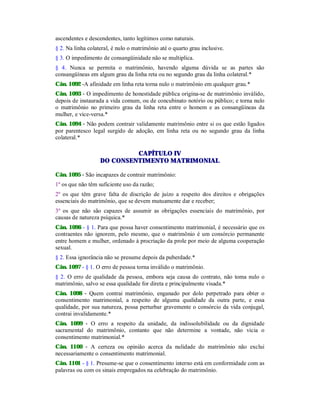 ascendentes e descendentes, tanto legítimos como naturais.
§ 2. Na linha colateral, é nulo o matrimônio até o quarto grau inclusive.
§ 3. O impedimento de consangüinidade não se multiplica.
§ 4. Nunca se permita o matrimônio, havendo alguma dúvida se as partes são
consangüíneas em algum grau da linha reta ou no segundo grau da linha colateral.*
Cân. 1092 -A afinidade em linha reta torna nulo o matrimônio em qualquer grau.*
Cân. 1093 - O impedimento de honestidade pública origina-se de matrimônio inválido,
depois de instaurada a vida comum, ou de concubinato notório ou público; e torna nulo
o matrimônio no primeiro grau da linha reta entre o homem e as consangüíneas da
mulher, e vice-versa.*
Cân. 1094 - Não podem contrair validamente matrimônio entre si os que estão ligados
por parentesco legal surgido de adoção, em linha reta ou no segundo grau da linha
colateral.*
CAPÍTULO IV
DO CONSENTIMENTO MATRIMONIAL
Cân. 1095 - São incapazes de contrair matrimônio:
1º os que não têm suficiente uso da razão;
2º os que têm grave falta de discrição de juízo a respeito dos direitos e obrigações
essenciais do matrimônio, que se devem mutuamente dar e receber;
3º os que não são capazes de assumir as obrigações essenciais do matrimônio, por
causas de natureza psíquica.*
Cân. 1096 - § 1. Para que possa haver consentimento matrimonial, é necessário que os
contraentes não ignorem, pelo mesmo, que o matrimônio é um consórcio permanente
entre homem e mulher, ordenado à procriação da prole por meio de alguma cooperação
sexual.
§ 2. Essa ignorância não se presume depois da puberdade.*
Cân. 1097 - § 1. O erro de pessoa torna inválido o matrimônio.
§ 2. O erro de qualidade da pessoa, embora seja causa do contrato, não toma nulo o
matrimônio, salvo se essa qualidade for direta e principalmente visada.*
Cân. 1098 - Quem contrai matrimônio, enganado por dolo perpetrado para obter o
consentimento matrimonial, a respeito de alguma qualidade da outra parte, e essa
qualidade, por sua natureza, possa perturbar gravemente o consórcio da vida conjugal,
contrai invalidamente.*
Cân. 1099 - O erro a respeito da unidade, da indissolubilidade ou da dignidade
sacramental do matrimônio, contanto que não determine a vontade, não vicia o
consentimento matrimonial.*
Cân. 1100 - A certeza ou opinião acerca da nulidade do matrimônio não exclui
necessariamente o consentimento matrimonial.
Cân. 1101 - § 1. Presume-se que o consentimento interno está em conformidade com as
palavras ou com os sinais empregados na celebração do matrimônio.
 