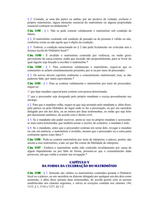§ 2. Contudo, se uma das partes ou ambas, por ato positivo de vontade, excluem o
próprio matrimônio, algum elemento essencial do matrimônio ou alguma propriedade
essencial contraem invalidamente.*
Cân. 1102 - § 1. Não se pode contrair validamente o matrimônio sob condição de
futuro.
§ 2. O matrimônio contraído sob condição de passado ou de presente é válido ou não,
conforme exista ou não aquilo que é objeto da condição.
§ 3. Todavia, a condição mencionada no § 2 não pode licitamente ser colocada sem a
licença escrita do Ordinário local.*
Cân. 1103 - É inválido o matrimônio contraído por violência, ou medo grave
proveniente de causa externa, ainda que incutido não propositalmente, para se livrar do
qual alguém seja forçado a escolher o matrimônio.*
Cân. 1104 - § 1. Para contraírem validamente o matrimônio, requer-se que os
contraentes se achem simultaneamente presentes, por si ou por meio de procurador.
§ 2. Os noivos devem exprimir oralmente o consentimento matrimonial; mas, se não
puderem falar, por sinais equivalentes.*
Cân. 1105 - § 1. Para se contrair validamente o matrimônio por meio de procurador,
requer-se:
1º que haja mandato especial para contrair com pessoa determinada;
2º que o procurador seja designado pelo próprio mandante e exerça pessoalmente seu
encargo.
§ 2. Para que o mandato valha, requer-se que seja assinado pelo mandante e, além disso,
pelo pároco ou pelo Ordinário do lugar onde se faz a procuração, ou por um sacerdote
delegado por um dos dois, ou ao menos por duas testemunhas, ou então que seja feito
por documento autêntico, de acordo com o direito civil.
§ 3. Se o mandante não puder escrever, anote-se isso no próprio mandato e acrescente-
se mais outra testemunha, que também assine o escrito; do contrário, o mandato é nulo.
§ 4. Se o mandante, antes que o procurador contraia em nome dele, revogar o mandato
ou cair em amência, o matrimônio é inválido, mesmo que o procurador ou a outra parte
contraente ignore esses fatos.*
Cân. 1106 - Pode-se contrair matrimônio por meio de intérprete; o pároco, porém, não
assista a esse matrimônio, a não ser que lhe conste da fidelidade do intérprete.
Cân. 1107 - Embora o matrimônio tenha sido contraído invalidamente por causa de
algum impedimento ou por falta de forma, presume-se que o consentimento dado
persevere, até que venha a constar sua revogação.*
CAPÍTULO V
DA FORMA DA CELEBRAÇÃO DO MATRIMÔNIO
Cân. 1108 - § 1. Somente são válidos os matrimônios contraídos perante o Ordinário
local ou o pároco, ou um sacerdote ou diácono delegado por qualquer um dos dois como
assistente, e além disso perante duas testemunhas, de acordo porém com as normas
estabelecidas nos cânones seguintes, e salvas as exceções contidas nos cânones 144,
1112, § 1, 1116 e 1127, §§ 1-2.
 