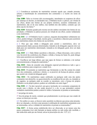 § 2. Considera-se assistente do matrimônio somente aquele que, estando presente,
solicita a manifestação do consentimento dos contraentes e a recebe em nome da
Igreja.*
Cân. 1109 - Salvo se tiverem sido excomungados, interditados ou suspensos do ofício
por sentença ou decreto, ou declarados tais, o Ordinário local e o pároco, em virtude de
seu ofício, dentro dos limites de seu próprio território, assistem validamente aos
matrimônios, não só de seus súditos, mas também dos não-súditos, contanto que um
deles seja de rito latino.*
Cân. 1110 - Somente quando pelo mesmo um dos súditos está dentro dos limites de sua
jurisdição, o Ordinário ou pároco pessoal, em virtude de seu ofício, assiste validamente
a seu matrimônio.
Cân. 1111 - § 1. O Ordinário local e o pároco, enquanto desempenham validamente seu
ofício, podem delegar a faculdade, mesmo geral, a sacerdotes e diáconos para assistirem
aos matrimônios dentro dos limites de seu território.
§ 2. Para que seja válida a delegação para assistir a matrimônios, deve ser
expressamente dada a pessoas determinadas; tratando-se de delegação especial, deve ser
dada para um matrimônio determinado; tratando-se de delegação geral, deve ser dada
por escrito.*
Cân. 1112 - § 1. Onde faltam sacerdotes e diáconos, o Bispo diocesano, com o prévio
voto favorável da conferência dos Bispos e obtida a licença da Santa Sé, pode delegar
leitos para assistirem aos matrimônios.
§ 2. Escolha-se um leigo idôneo, que seja capaz de formar os nubentes e de realizar
convenientemente a liturgia do matrimônio.*
Cân. 1113 - Antes de conceder uma delegação especial providencie-se tudo o que o
direito estabelece para comprovar o estado livre.
Cân. 1114 - O assistente ao matrimônio age ilicitamente se não lhe constar do estado
livre dos contraentes, conforme o direito, e, se possível, da licença do pároco, sempre
que assistir em virtude de delegação geral.
Cân. 1115 - Os matrimônios sejam celebrados na paróquia onde uma das partes
contraentes tem domicílio, ou quase-domicílio ou residência há um mês, ou, tratando-se
de vagantes, na paróquia onde na ocasião se encontram; com a licença do próprio
Ordinário ou do próprio pároco, podem ser celebrados em outro lugar.*
Cân. 1116 - § 1. Se não é possível, sem grave incômodo, ter o assistente competente de
acordo com o direito, ou não sendo possível ir a ele, os que pretendem contrair
verdadeiro matrimônio podem contraí-lo válida e licitamente só perante as testemunhas:
1º em perigo de morte;
2º fora de perigo de morte, contanto que prudentemente se preveja que esse estado de
coisas vai durar por um mês.
§ 2. Em ambos os casos, se houver outro sacerdote ou diácono que possa estar presente,
deve ser chamado, e ele deve estar presente à celebração do matrimônio juntamente com
as testemunhas, salva a validade do matrimônio só perante as testemunhas.*
Cân. 1117 - A forma acima estabelecida deve ser observada, se ao menos uma das
partes contraentes tiver sido batizada na Igreja católica ou nela tenha sido recebida, e
não tenha dela saído por ato formal, salvas as prescrições do cân. 1127, § 2.
 