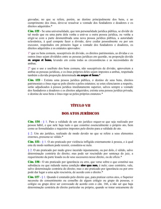 gravadas; no que se refere, porém, ao destino principalmente dos bens, e ao
cumprimento dos ônus, deve-se ressalvar a vontade dos fundadores e doadores e os
direitos adquiridos.*
Cân. 122 - Se uma universalidade, que tem personalidade jurídica pública, se dividir de
tal modo que ou uma parte dela venha a unir-se a outra pessoa jurídica, ou venha a
erigir-se com a parte desmembrada uma nova pessoa jurídica pública, a autoridade
eclesiástica, à qual compete fazer a divisão, deve cuidar pessoalmente ou por um
executor, respeitados em primeiro lugar a vontade dos fundadores e doadores, os
direitos adquiridos e os estatutos aprovados:
1º que os bens comuns, susceptíveis de divisão, os direitos patrimoniais, as dívidas e os
outros ônus sejam divididos entre as pessoas jurídicas em questão, na proporção devida
ex aequo et bono, levando em conta todas as circunstâncias e as necessidades de
ambas;
2º que o uso e usufruto dos bens comuns, não susceptíveis de divisão, aproveitem a
ambas as pessoas jurídicas, e os ônus próprios deles sejam impostos a ambas, respeitada
também a devida proporção determinada ex aequo et bono.*
Cân. 123 - Extinta uma pessoa jurídica pública, o destino de seus bens, direitos
patrimoniais e ônus rege-se pelo direito e pelos estatutos; se estes silenciarem a respeito,
serão adjudicados à pessoa jurídica imediatamente superior, salvos sempre a vontade
dos fundadores e doadores e os direitos adquiridos; extinta uma pessoa jurídica privada,
o destino de seus bens e ônus rege-se pelos próprios estatutos.*
TÍTULO VII
DOS ATOS JURÍDICOS
Cân. 124 - § 1. Para a validade de um ato jurídico requer-se que seja realizado por
pessoa hábil, e que nele haja tudo o que constitui essencialmente o próprio ato, bem
como as formalidades e requisitos impostos pelo direito para a validade do ato.
§ 2. Um ato jurídico, realizado de modo devido no que se refere a seus elementos
externos, presume-se válido.*
Cân. 125 - § 1. O ato praticado por violência infligida externamente à pessoa, e à qual
esta de modo nenhum pode resistir, considera-se nulo.
§ 2. O ato praticado por medo grave incutido injustamente, ou por dolo, é válido, salvo
determinação contrária do direito; mas pode ser rescindido por sentença do juiz, a
requerimento da parte lesada ou de seus sucessores nesse direito, ou de ofício.*
Cân. 126 - O ato praticado por ignorância ou erro, que verse sobre o que constitui sua
substância ou que redunde numa condição sine qua non, é nulo; caso contrário, vale,
salvo determinação contrária do direito; mas o ato praticado por ignorância ou por erro
pode dar lugar a uma ação rescisória, de acordo com o direito.*
Cân. 127 - § 1. Quando é estatuído pelo direito que, para praticar certos atos, o Superior
necessita do consentimento ou conselho de algum colégio ou grupo de pessoas, o
colégio ou grupo deve ser convocado de acordo com o cân. 166, a não ser que haja
determinação contrária do direito particular ou próprio, quando se tratar unicamente de
 