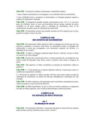 Cân. 1131 - A licença de celebrar secretamente o matrimônio implica:
1º que se façam secretamente as investigações a ser realizadas antes do matrimônio;
2º que o Ordinário local, o assistente, as testemunhas e os cônjuges guardem segredo a
respeito do matrimônio celebrado.
Cân. 1132 - A obrigação de guardar segredo, mencionada no cân. 1131, n. 2, cessa por
parte do Ordinário local, se com sua observância houver perigo iminente de grave
escândalo ou de grave injúria contra a santidade do matrimônio; disso se dê
conhecimento às partes, antes da celebração do matrimônio.
Cân. 1133 - O matrimônio secreto seja anotado somente em livro especial, que se deve
guardar no arquivo secreto da cúria.
CAPÍTULO VIII
DOS EFEITOS DO MATRIMÔNIO
Cân. 1134 - Do matrimônio válido origina-se entre os cônjuges um vínculo que, por sua
natureza, é perpétuo e exclusivo; além disso, no matrimônio cristão, os cônjuges são
robustecidos e como que consagrados, com sacramento especial, aos deveres e à
dignidade de seu estado.*
Cân. 1135 - A ambos os cônjuges competem iguais deveres e direitos, no que se refere
ao consórcio da vida conjugal.*
Cân. 1136 - Os pais têm o gravíssimo dever e o direito primário de, na medida de suas
forças, cuidar da educação, tanto física, social e cultural, como moral e religiosa, da
prole.
Cân. 1137 - São legítimos os filhos concebidos ou nascidos de matrimônio válido ou
putativo.*
Cân. 1138 - § 1. É pai aquele que as núpcias legítimas indicam, a menos que se prove o
contrário por argumentos evidentes.
§ 2. Presumem-se legítimos os filhos nascidos 180 dias, pelo menos, depois da data da
celebração do matrimônio, ou dentro de 300 dias subseqüentes à dissolução da vida
conjugal.
Cân. 1139 - Os filhos ilegítimos são legitimados pelo matrimônio subseqüente dos pais,
válido ou putativo, ou por rescrito da Santa Sé.
Cân. 1140 - Os filhos legitimados, no que se refere aos efeitos canônicos, se equiparam
em tudo aos filhos legítimos, salvo expressa determinação contrária do direito.
CAPÍTULO IX
DA SEPARAÇÃO DOS CÔNJUGES
Art. 1
Da dissolução do vínculo
Cân. 1141 - O matrimônio ratificado e consumado não pode ser dissolvido por nenhum
poder humano nem por nenhuma causa, exceto a morte.*
 