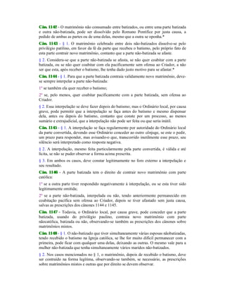 Cân. 1142 - O matrimônio não consumado entre batizados, ou entre uma parte batizada
e outra não-batizada, pode ser dissolvido pelo Romano Pontífice por justa causa, a
pedido de ambas as partes ou de uma delas, mesmo que a outra se oponha.*
Cân. 1143 - § 1. O matrimônio celebrado entre dois não-batizados dissolve-se pelo
privilégio patìlino, em favor da fé da parte que recebeu o batismo, pelo próprio fato de
esta parte contrair novo matrimônio, contanto que a parte não-batizada se afaste.
§ 2. Considera-se que a parte não-batizada se afasta, se não quer coabitar com a parte
batizada, ou se não quer coabitar com ela pacificamente sem ofensa ao Criador, a não
ser que esta, após receber o batismo, lhe tenha dado justo motivo para se afastar.*
Cân. 1144 - § 1. Para que a parte batizada contraia validamente novo matrimônio, deve-
se sempre interpelar a parte não-batizada:
1º se também ela quer receber o batismo;
2º se, pelo menos, quer coabitar pacificamente com a parte batizada, sem ofensa ao
Criador.
§ 2. Essa interpelação se deve fazer depois do batismo; mas o Ordinário local, por causa
grave, pode permitir que a interpelação se faça antes do batismo e mesmo dispensar
dela, antes ou depois do batismo, contanto que conste por um processo, ao menos
sumário e extrajudicial, que a interpelação não pode ser feita ou que seria inútil.
Cân. 1145 - § 1. A interpelação se faça regularmente por autoridade do Ordinário local
da parte convertida, devendo esse Ordinário conceder ao outro cônjuge, se este o pedir,
um prazo para responder, mas avisando-o que, transcorrido inutilmente esse prazo, seu
silêncio será interpretado como resposta negativa.
§ 2. A interpelação, mesmo feita particularmente pela parte convertida, é válida e até
lícita, se não se puder observar a forma acima prescrita.
§ 3. Em ambos os casos, deve constar legitimamente no foro externo a interpelação e
seu resultado.
Cân. 1146 - A parte batizada tem o direito de contrair novo matrimônio com parte
católica:
1º se a outra parte tiver respondido negativamente à interpelação, ou se esta tiver sido
legitimamente omitida;
2º se a parte não-batizada, interpelada ou não, tendo anteriormente permanecido em
coabitação pacífica sem ofensa ao Criador, depois se tiver afastado sem justa causa,
salvas as prescrições dos cânones 1144 e 1145.
Cân. 1147 - Todavia, o Ordinário local, por causa grave, pode conceder que a parte
batizada, usando do privilégio paulino, contraia novo matrimônio com parte
nãocatólica, batizada ou não, observando-se também as prescrições dos cânones sobre
matrimônios mistos.
Cân. 1148 - § 1. O não-batizado que tiver simultaneamente várias esposas nãobatizadas,
tendo recebido o batismo na Igreja católica, se lhe for muito difícil permanecer com a
primeira, pode ficar com qualquer uma delas, deixando as outras. O mesmo vale para a
mulher não-batizada que tenha simultaneamente vários maridos não-batizados.
§ 2. Nos casos mencionados no § 1, o matrimônio, depois de recebido o batismo, deve
ser contraído na forma legítima, observando-se também, se necessário, as prescrições
sobre matrimônios mistos e outras que por direito se devem observar.
 