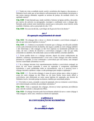 § 3. Tendo em vista a condição moral, social e econômica dos lugares e das pessoas, o
Ordinário local cuide que se providencie suficientemente às necessidades da primeira e
das outras esposas afastadas, segundo as normas da justiça, da caridade cristã e da
eqüidade natural.*
Cân. 1149 - O não-batizado que, tendo recebido o batismo na Igreja católica, não puder,
por motivo de cativeiro ou perseguição, recompor a coabitação com o cônjuge não-
batizado, pode contrair outro matrimônio, mesmo que a outra parte, nesse ínterim, tenha
recebido o batismo, salva a prescrição do cân. 1141.
Cân. 1150 - Em caso de dúvida, o privilégio da fé goza do favor do direito.*
Art. 2
Da separação com permanência do vínculo
Cân. 1151 - Os cônjuges têm o dever e o direito de manter a convivência conjugal, a
não ser que uma causa legítima os escuse.*
Cân. 1152 - § 1. Embora se recomende vivamente que o cônjuge, movido pela caridade
cristã e pela solicitude do bem da família, não negue o perdão ao outro cônjuge adúltero
e não interrompa a vida conjugal, se não tiver expressa ou tacitamente perdoado sua
culpa, ele tem o direito de dissolver a convivência conjugal, a não ser que tenha
consentido no adultério, lhe tenha dado causa ou tenha também cometido adultério.
§ 2. Existe perdão tácito se o cônjuge inocente, depois de tomar conhecimento do
adultério, continuou espontaneamente a viver com o outro cônjuge com afeto marital;
presume-se o perdão, se tiver continuado a convivência por seis meses, sem interpor
recurso à autoridade eclesiástica ou civil.
§ 3. Se o cônjuge inocente tiver espontaneamente desfeito a convivência conjugal, no
prazo de seis meses proponha a causa de separação à competente autoridade
eclesiástica, a qual, ponderadas todas as circunstâncias, veja se é possível levar o
cônjuge inocente a perdoar a culpa e a não prolongar para sempre a separação.*
Cân. 1153 - § 1. Se um dos cônjuges é causa de grave perigo para a alma ou para o
corpo do outro cônjuge ou dos filhos ou, de outra forma, torna muito difícil a
convivência, está oferecendo ao outro causa legítima de separação, por decreto do
Ordinário local e, havendo perigo na demora, também por autoridade própria.
§ 2. Em todos os casos, cessando a causa da separação, deve-se restaurar a convivência,
salvo determinação contrária da autoridade eclesiástica.*
Cân. 1154 - Feita a separação dos cônjuges, devem-se tomar oportunas providências
para o devido sustento e educação dos filhos.
Cân. 1155 - O cônjuge inocente pode louvavelmente admitir de novo o outro cônjuge à
vida conjugal e, nesse caso, renuncia ao direito de separação.
CAPÍTULO X
DA CONVALIDAÇÃO DO MATRIMÔNIO
Art. 1
Da convalidação simples
 