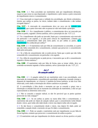 Cân. 1156 - § 1. Para convalidar um matrimônio nulo por impedimento dirimente,
requer-se que cesse ou seja dispensado o impedimento e pelo menos a parte consciente
do impedimento renove o consentimento.
§ 2. Essa renovação se requer para a validade da convalidação, por direito eclesiástico,
mesmo que ambas as partes, no início, tenham dado o consentimento e não tenham
revogado depois.*
Cân. 1157 - A renovação do consentimento deve ser novo ato de vontade para
matrimônio, que a parte renovante sabe ou pensa ter sido nulo desde o princípio.
Cân. 1158 - § 1. Se o impedimento é público, o consentimento deve ser renovado por
ambas as partes, segundo a forma canônica, salva a prescrição do cân. 1127, § 2.
§ 2. Se o impedimento não pode ser provado, basta que o consentimento seja renovado
em particular e em segredo, e só pela parte cônscia do impedimento, contanto que
persevere o consentimento dado pela outra parte; ou por ambas as partes, se o
impedimento for conhecido por ambas.*
Cân. 1159 - § 1. O matrimônio nulo por falta de consentimento se convalida, se a parte
que não tinha consentido dá o consentimento, contanto que persevere o consentimento
dado pela outra parte.
§ 2. Se a falta de consentimento não se pode provar, basta que a parte que não tinha
consentido dê o consentimento em particular e em segredo.
§ 3. Se a falta de consentimento se pode provar, é necessário que se dê o consentimento
segundo a forma canônica.*
Cân. 1160 - O matrimônio nulo por falta de forma, para se tornar válido, deve ser
contraído novamente segundo a forma canônica, salva a prescrição do cân. 1127, § 2.
Art. 2
Da sanação radical
Cân. 1161 - § 1. A sanação radical de um matrimônio nulo é sua convalidação, sem
renovação de consentimento, concedida pela autoridade competente, trazendo consigo a
dispensa do impedimento, se o houver, e também da forma canônica, se não tiver sido
observada, como ainda a retrotração dos efeitos canônicos ao passado.
§2. A convalidação é feita desde o momento em que se concede a graça; mas a
retrotração se entende feita até ao momento da celebração do matrimônio, a não ser que
expressamente se determine outra coisa.
§ 3. Não se conceda a sanação radical, se não for provável que as partes queiram
perseverar na vida conjugal.*
Cân. 1162 - § 1. Se em ambas as partes ou numa delas falta o consentimento, o
matrimônio não pode ser objeto de sanação radical, quer o consentimento tenha faltado
desde o início, quer tenha sido dado desde o início mas depois tenha sido revogado.
§ 2. Se não houve o consentimento desde o início, mas depois foi dado, pode ser
concedida a sanação desde o momento em que foi dado o consentimento.
Cân. 1163 - § 1. Pode ser sanado o matrimônio nulo por impedimento ou por falta de
forma legítima, contanto que persevere o consentimento de ambas as partes.
§ 2. O matrimônio nulo por impedimento de direito natural ou divino positivo só pode
 