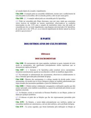 ser sanado depois de cessado o impedimento.
Cân. 1164 - A sanação pode ser concedida validamente, mesmo sem o conhecimento de
uma das partes ou de ambas; não se conceda, porém, a não ser por causa grave.
Cân. 1165 - § 1. A sanação radical pode ser concedida pela Sé Apostólica.
§ 2. Pode ser concedida pelo Bispo diocesano, caso por caso, ainda que concorram
vários motivos de nulidade no mesmo matrimônio, observando-se as condições
mencionadas no cân. 1125, para a sanação do matrimônio misto; mas não pode ser
concedida por ele, se existe impedimento, cuja dispensa está reservada à Sé Apostólica,
de acordo com o cân. 1078, § 2, ou se trata de impedimento de direito natural ou divino
positivo que já cessou.*
IIII PPAARRTTEE
DDOOSS OOUUTTRROOSS AATTOOSS DDOO CCUULLTTOO DDIIVVIINNOO
TÍTULO I
DOS SACRAMENTAIS
Cân. 1166 - Os sacramentais são sinais sagrados, mediante os quais, imitando de certo
modo os sacramentos, são significados principalmente efeitos espirituais que se
alcançam por súplica da Igreja.*
Cân. 1167 - § 1. Somente a Sé Apostólica pode constituir novos sacramentais,
interpretar autenticamente aqueles já reconhecidos e abolir ou modificar algum deles.
§ 2. Na realização ou administração dos sacramentais, observem-se cuidadosamente os
ritos e fórmulas aprovadas pela autoridade da Igreja.
Cân. 1168 - Ministro dos sacramentais é o clérigo munido do devido poder; certos
sacramentais, de acordo com os livros litúrgicos, podem ser também administrados por
leigos dotados das necessárias qualidades, a juízo do Ordinário local.*
Cân. 1169 § 1. Podem realizar validamente consagrações e dedicações aqueles que têm
caráter episcopal, como também os presbíteros, a quem for permitido pelo direito ou por
legítima concessão.
§ 2. As bênçãos, exceto as reservadas ao Romano Pontífice ou aos Bispos, podem ser
dadas por qualquer presbítero.
§ 3. O diácono só pode dar as bênçãos que lhe são expressamente permitidas pelo
direito.
Cân. 1170 - As bênçãos, a serem dadas principalmente aos católicos, podem ser
concedidas também aos catecúmenos, e até aos não-católicos, salvo proibição da Igreja.
Cân. 1171 - As coisas sagradas, que foram destinadas pela dedicação ou bênção ao
 