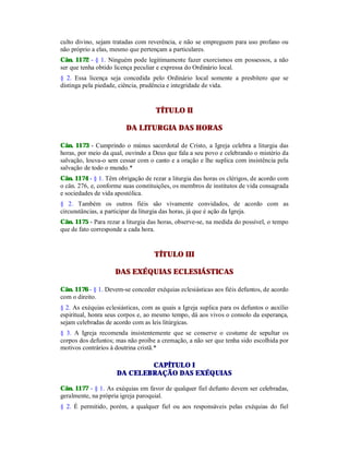 culto divino, sejam tratadas com reverência, e não se empreguem para uso profano ou
não próprio a elas, mesmo que pertençam a particulares.
Cân. 1172 - § 1. Ninguém pode legitimamente fazer exorcismos em possessos, a não
ser que tenha obtido licença peculiar e expressa do Ordinário local.
§ 2. Essa licença seja concedida pelo Ordinário local somente a presbítero que se
distinga pela piedade, ciência, prudência e integridade de vida.
TÍTULO II
DA LITURGIA DAS HORAS
Cân. 1173 - Cumprindo o múnus sacerdotal de Cristo, a Igreja celebra a liturgia das
horas, por meio da qual, ouvindo a Deus que fala a seu povo e celebrando o mistério da
salvação, louva-o sem cessar com o canto e a oração e lhe suplica com insistência pela
salvação de todo o mundo.*
Cân. 1174 - § 1. Têm obrigação de rezar a liturgia das horas os clérigos, de acordo com
o cân. 276, e, conforme suas constituições, os membros de institutos de vida consagrada
e sociedades de vida apostólica.
§ 2. Também os outros fiéis são vivamente convidados, de acordo com as
circunstâncias, a participar da liturgia das horas, já que é ação da Igreja.
Cân. 1175 - Para rezar a liturgia das horas, observe-se, na medida do possível, o tempo
que de fato corresponde a cada hora.
TÍTULO III
DAS EXÉQUIAS ECLESIÁSTICAS
Cân. 1176 - § 1. Devem-se conceder exéquias eclesiásticas aos fiéis defuntos, de acordo
com o direito.
§ 2. As exéquias eclesiásticas, com as quais a Igreja suplica para os defuntos o auxílio
espiritual, honra seus corpos e, ao mesmo tempo, dá aos vivos o consolo da esperança,
sejam celebradas de acordo com as leis litúrgicas.
§ 3. A Igreja recomenda insistentemente que se conserve o costume de sepultar os
corpos dos defuntos; mas não proíbe a cremação, a não ser que tenha sido escolhida por
motivos contrários à doutrina cristã.*
CAPÍTULO I
DA CELEBRAÇÃO DAS EXÉQUIAS
Cân. 1177 - § 1. As exéquias em favor de qualquer fiel defunto devem ser celebradas,
geralmente, na própria igreja paroquial.
§ 2. É permitido, porém, a qualquer fiel ou aos responsáveis pelas exéquias do fiel
 