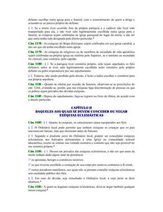 defunto escolher outra igreja para o funeral, com o consentimento de quem a dirige e
avisando-se ao pároco próprio do defunto.
§ 3. Se a morte tiver ocorrido fora da própria paróquia e o cadáver não tiver sido
transportado para ela, e não tiver sido legitimamente escolhida outra igreja para o
funeral, as exéquias sejam celebradas na igreja paroquial do lugar da morte, a não ser
que outra tenha sido designada pelo direito particular.*
Cân. 1178 - As exéquias do Bispo diocesano sejam celebradas em sua igreja catedral, a
não ser que ele tenha escolhido outra igreja.
Cân. 1179 - As exéquias de religiosos ou de membros de sociedade de vida apostólica
sejam celebradas na própria igreja ou oratório pelo Superior, se o instituto ou sociedade
for clerical; caso contrário, pelo capelão.
Cân. 1180 - § 1. Se a paróquia tiver cemitério próprio, nele sejam sepultados os fiéis
defuntos, salvo se tiver sido legitimamente escolhido outro cemitério pelo próprio
defunto ou pelos responsáveis por seu sepultamento.
§ 2. Todavia, não sendo proibido pelo direito, é lícito a todos escolher o cemitério para
sua própria sepultura.
Cân. 1181 - Quanto às ofertas por ocasião de funerais, observem-se as prescrições do
cân. 1264, evitando-se, porém, que nas exéquias haja discriminação de pessoas ou que
os pobres sejam privados das devidas exéquias.
Cân. 1182 - Depois do sepultamento, faça-se registro no livro de óbitos, de acordo com
o direito particular.
CAPÍTULO II
DAQUELES AOS QUAIS SE DEVEM CONCEDER OU NEGAR
EXÉQUIAS ECLESIÁSTICAS
Cân. 1183 - § 1. Quanto às exéquias, os catecúmenos sejam equiparados aos fiéis.
§ 2. O Ordinário local pode permitir que tenham exéquias as crianças que os pais
tencionavam batizar, mas que morreram antes do batismo.
§ 3. Segundo o prudente juízo do Ordinário local, podem ser concedidas exéquias
eclesiásticas aos batizados pertencentes a uma Igreja ou comunidade eclesial
nãocatólica, exceto se constar sua vontade contrária e contanto que não seja possível ter
seu ministro próprio.*
Cân. 1184 - § 1. Devem ser privados das exéquias eclesiásticas, a não ser que antes da
morte tenham dado algum sinal de penitência:
1º os apóstatas, hereges e cismáticos notórios;
2º os que tiverem escolhido a cremação de seu corpo por motivos contrários à fé cristã;
3º outros pecadores manifestos, aos quais não se possam conceder exéquias eclesiásticas
sem escândalo público dos fiéis.
§ 2. Em caso de dúvida, seja consultado o Ordinário local, a cujo juízo se deve
obedecer.*
Cân. 1185 - A quem se negaram exéquias eclesiásticas, deve-se negar também qualquer
missa exequial.*
 