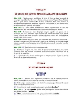 TÍTULO IV
DO CULTO DOS SANTOS, IMAGENS SAGRADAS E RELÍQUIAS
Cân. 1186 - Para fomentar a santificação do povo de Deus, a Igreja recomenda à
veneração especial e filial dos fiéis a Bem-aventurada sempre Virgem Maria, Mãe de
Deus, a quem Cristo constituiu Mãe de todos os homens, bem como promove o
verdadeiro e autêntico culto dos outros Santos, por cujo exemplo os fiéis se edificam e
pela intercessão dos quais são sustentados.*
Cân. 1187 - Só é lícito venerar, mediante culto público, aqueles servos de Deus que
foram inscritos pela autoridade da Igreja no catálogo dos Santos ou dos Beatos.*
Cân. 1188 - Mantenha-se a praxe de propor imagens sagradas nas igrejas, para a
veneração dos fiéis; entretanto, sejam expostas em número moderado e na devida
ordem, a fim- de que não se desperte a admiração no povo cristão, nem se dê motivo a
uma devoção menos correta.
Cân. 1189 - Imagens preciosas, isto é, que sobressaem por antiguidade, arte ou culto,
expostas à veneração dos fiéis, em igrejas e oratórios, se precisarem de reparação, nunca
sejam restauradas sem a licença escrita do Ordinário; este, antes de concedêla, consulte
os peritos.
Cân. 1190 - § 1. Não é lícito vender relíquias sagradas.
§ 2. As relíquias insignes, bem como outras de grande veneração do povo, não podem
de modo algum ser alienadas validamente nem definitivamente transferidas, sem a
licença da Sé Apostólica.
§ 3. A prescrição do § 2 vale também para as imagens que são objeto de grande
veneração do povo em alguma igreja.
TÍTULO V
DO VOTO E DO JURAMENTO
CAPÍTULO I
DO VOTO
Cân. 1191 - § 1. O voto, isto é, a promessa deliberada e livre de um bem possível e
melhor, feita a Deus, deve ser cumprido em razão da virtude da religião.
§ 2. A não ser que estejam proibidos pelo direito, todos aqueles que têm o devido uso da
razão são capazes de fazer votos.
§ 3. O voto feito por medo grave e injusto, ou por dolo, é nulo ipso iure.*
Cân. 1192 - § 1. O voto é público, quando aceito pelo superior legítimo em nome da
Igreja; caso contrário, é privado.
§ 2. Solene, se reconhecido como tal pela Igreja; caso contrário, é simples.
 