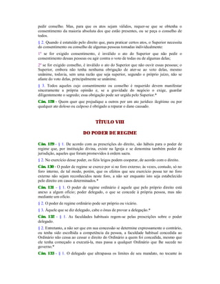 pedir conselho. Mas, para que os atos sejam válidos, requer-se que se obtenha o
consentimento da maioria absoluta dos que estão presentes, ou se peça o conselho de
todos.
§ 2. Quando é estatuído pelo direito que, para praticar certos atos, o Superior necessita
do consentimento ou conselho de algumas pessoas tomadas individualmente:
1º se for exigido consentimento, é inválido o ato do Superior que não pedir o
consentimento dessas pessoas ou agir contra o voto de todas ou de algumas delas;
2º se for exigido conselho, é inválido o ato do Superior que não ouvir essas pessoas; o
Superior, embora não tenha nenhuma obrigação de ater-se ao voto delas, mesmo
unânime, todavia, sem uma razão que seja superior, segundo o próprio juízo, não se
afaste do voto delas, principalmente se unânime.
§ 3. Todos aqueles cujo consentimento ou conselho é requerido devem manifestar
sinceramente a própria opinião e, se a gravidade do negócio o exige, guardar
diligentemente o segredo; essa obrigação pode ser urgida pelo Superior.*
Cân. 128 - Quem quer que prejudique a outros por um ato jurídico ilegítimo ou por
qualquer ato doloso ou culposo é obrigado a reparar o dano causado.
TÍTULO VIII
DO PODER DE REGIME
Cân. 129 - § 1. De acordo com as prescrições do direito, são hábeis para o poder de
regime que, por instituição divina, existe na Igreja e se denomina também poder de
jurisdição, aqueles que foram promovidos à ordem sacra.
§ 2. No exercício desse poder, os fiéis leigos podem cooperar, de acordo com o direito.
Cân. 130 - O poder de regime se exerce por si no foro externo; às vezes, contudo, só no
foro interno, de tal modo, porém, que os efeitos que seu exercício possa ter no foro
externo não sejam reconhecidos neste foro, a não ser enquanto isto seja estabelecido
pelo direito em casos determinados.*
Cân. 131 - § 1. O poder de regime ordinário é aquele que pelo próprio direito está
anexo a algum ofício; poder delegado, o que se concede à própria pessoa, mas não
mediante um ofício.
§ 2. O poder de regime ordinário pode ser próprio ou vicário.
§ 3. Àquele que se diz delegado, cabe o ônus de provar a delegação.*
Cân. 132 - § 1. As faculdades habituais regem-se pelas prescrições sobre o poder
delegado.
§ 2. Entretanto, a não ser que em sua concessão se determine expressamente o contrário,
ou tenha sido escolhida a competência da pessoa, a faculdade habitual concedida ao
Ordinário não cessa ao cessar o direito do Ordinário a quem foi concedida, mesmo que
ele tenha começado a executá-la, mas passa a qualquer Ordinário que lhe sucede no
governo.*
Cân. 133 - § 1. O delegado que ultrapassa os limites de seu mandato, no tocante às
 