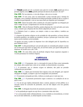 § 3. Pessoal, quando por ele se promete uma ação do vovente; real, quando por ele se
promete alguma coisa; misto, quando participa da natureza do pessoal e do real.*
Cân. 1193 - Por sua natureza, o voto não obriga, a não ser ao vovente.
Cân. 1194 - O voto cessa, uma vez transcorrido o prazo marcado para o término da
obrigação; com a mudança substancial da matéria prometida; quando já não se verifica a
condição da qual depende o voto ou sua causa final; por dispensa; por comutação.*
Cân. 1195 - Quem tem poder sobre a matéria do voto pode suspender sua obrigação por
todo o tempo em que o cumprimento do voto lhe traz prejuízo.*
Cân. 1196 - Além do Romano Pontífice, podem dispensar dos votos privados, por justa
causa, contanto que a dispensa não lese direito adquirido por outros:
1º o Ordinário local e o pároco, em relação a todos os seus súditos e também aos
forasteiros;
2º o Superior de instituto religioso ou de sociedade de vida apostólica, se forem clericais
de direito pontifício, em relação aos membros, noviços e pessoas que vivem dia e noite
numa casa do instituto ou da sociedade;
30 aqueles aos quais o poder de dispensar tiver sido delegado pela Sé Apostólica ou
pelo Ordinário local.*
Cân. 1197 - A obra prometida por voto privado pode ser comutada pelo próprio vovente
em um bem que seja maior ou igual; mas, em um bem menor, por quem tenha poder de
dispensar, de acordo com o cân. 1196.
Cân. 1198 - Os votos feitos antes da profissão religiosa ficam suspensos enquanto o
vovente permanecer no instituto religioso.
CAPÍTULO II
DO JURAMENTO
Cân. 1199 - § 1. O juramento, isto é, a invocação do nome de Deus como testemunha
da verdade, não se pode fazer a não ser na verdade, no discernimento e na justiça.
§ 2. O juramento, que os cânones exigem ou admitem, não pode ser prestado
validamente por procurador.
Cân. 1200 - § 1. Quem jura livremente fazer alguma coisa está obrigado, por especial
obrigação de religião, a cumprir o que tiver assegurado com juramento.
§ 2. O juramento extorquido por dolo, violência ou medo grave é nulo ipso iure.
Cân. 1201 - § 1. O juramento promissório segue a natureza e as condições do ato ao
qual se une.*
§ 2. Se um ato que implica diretamente dano a outrem, prejuízo ao bem público ou à
salvação eterna for acrescido de juramento, esse ato não adquire com isso garantia
nenhuma.
Cân. 1202 - A obrigação decorrente do juramento promissório cessa:
1º se for perdoada por aquele em cujo favor o juramento tinha sido feito;
2º se a coisa jurada mudar substancialmente, ou se, mudadas as circunstâncias, se tornar
má ou de todo indiferente, ou afinal impedir um bem maior;
 